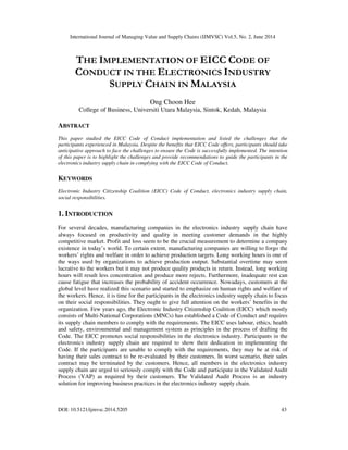 International Journal of Managing Value and Supply Chains (IJMVSC) Vol.5, No. 2, June 2014
DOI: 10.5121/ijmvsc.2014.5205 43
THE IMPLEMENTATION OF EICC CODE OF
CONDUCT IN THE ELECTRONICS INDUSTRY
SUPPLY CHAIN IN MALAYSIA
Ong Choon Hee
College of Business, Universiti Utara Malaysia, Sintok, Kedah, Malaysia
ABSTRACT
This paper studied the EICC Code of Conduct implementation and listed the challenges that the
participants experienced in Malaysia. Despite the benefits that EICC Code offers, participants should take
anticipative approach to face the challenges to ensure the Code is successfully implemented. The intention
of this paper is to highlight the challenges and provide recommendations to guide the participants in the
electronics industry supply chain in complying with the EICC Code of Conduct.
KEYWORDS
Electronic Industry Citizenship Coalition (EICC) Code of Conduct, electronics industry supply chain,
social responsibilities.
1. INTRODUCTION
For several decades, manufacturing companies in the electronics industry supply chain have
always focused on productivity and quality in meeting customer demands in the highly
competitive market. Profit and loss seem to be the crucial measurement to determine a company
existence in today’s world. To certain extent, manufacturing companies are willing to forgo the
workers’ rights and welfare in order to achieve production targets. Long working hours is one of
the ways used by organizations to achieve production output. Substantial overtime may seem
lucrative to the workers but it may not produce quality products in return. Instead, long working
hours will result less concentration and produce more rejects. Furthermore, inadequate rest can
cause fatigue that increases the probability of accident occurrence. Nowadays, customers at the
global level have realized this scenario and started to emphasize on human rights and welfare of
the workers. Hence, it is time for the participants in the electronics industry supply chain to focus
on their social responsibilities. They ought to give full attention on the workers’ benefits in the
organization. Few years ago, the Electronic Industry Citizenship Coalition (EICC) which mostly
consists of Multi-National Corporations (MNCs) has established a Code of Conduct and requires
its supply chain members to comply with the requirements. The EICC uses labour, ethics, health
and safety, environmental and management system as principles in the process of drafting the
Code. The EICC promotes social responsibilities in the electronics industry. Participants in the
electronics industry supply chain are required to show their dedication in implementing the
Code. If the participants are unable to comply with the requirements, they may be at risk of
having their sales contract to be re-evaluated by their customers. In worst scenario, their sales
contract may be terminated by the customers. Hence, all members in the electronics industry
supply chain are urged to seriously comply with the Code and participate in the Validated Audit
Process (VAP) as required by their customers. The Validated Audit Process is an industry
solution for improving business practices in the electronics industry supply chain.
 