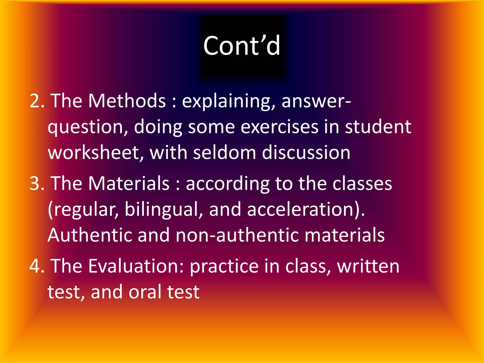 Cont’d
2. The Methods : explaining, answer-
  question, doing some exercises in student
  worksheet, with seldom discussion
3. The Materials : according to the classes
  (regular, bilingual, and acceleration).
  Authentic and non-authentic materials
4. The Evaluation: practice in class, written
  test, and oral test
 
