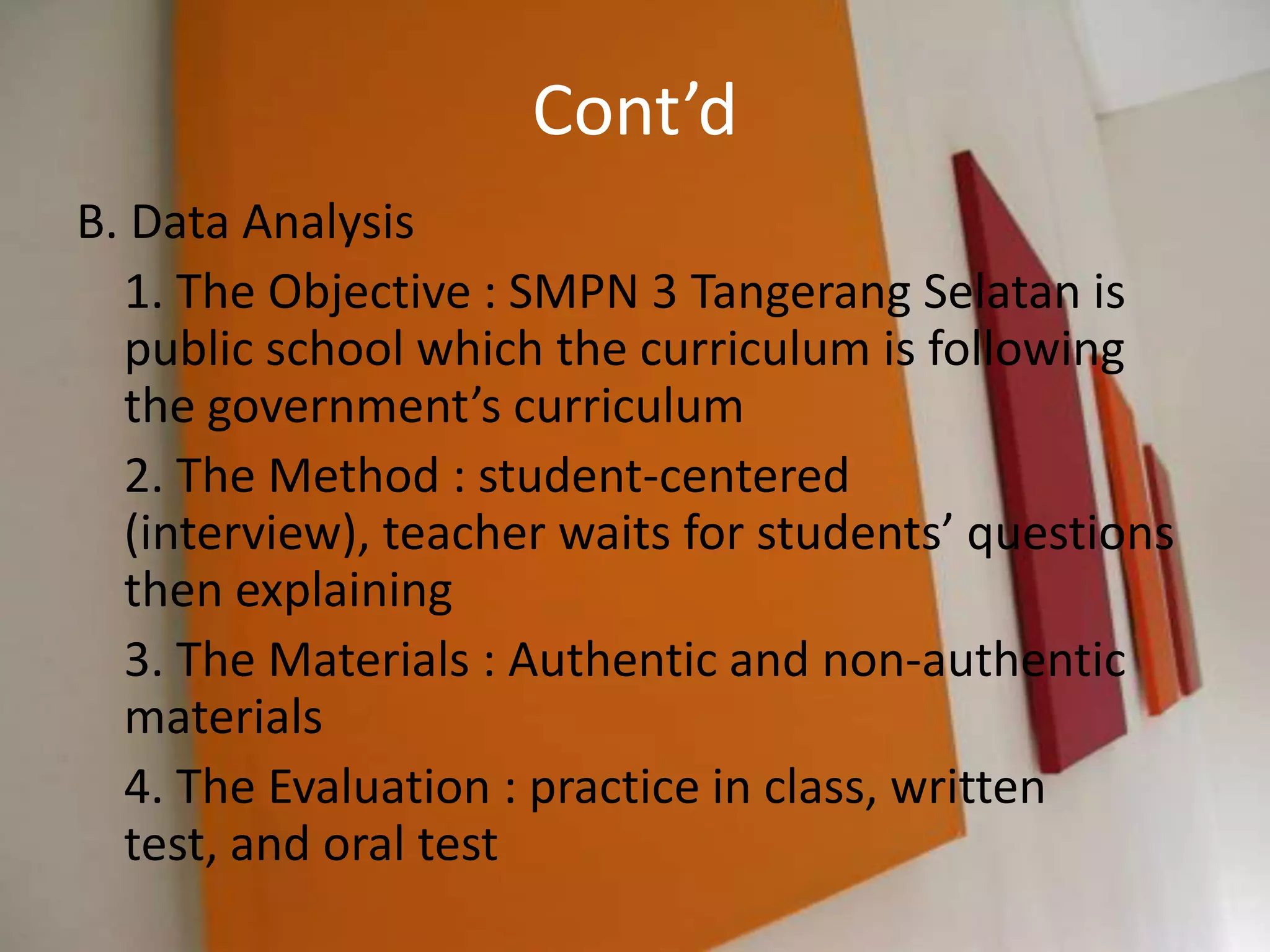 Cont’d
B. Data Analysis
  1. The Objective : SMPN 3 Tangerang Selatan is
  public school which the curriculum is following
  the government’s curriculum
  2. The Method : student-centered
  (interview), teacher waits for students’ questions
  then explaining
  3. The Materials : Authentic and non-authentic
  materials
  4. The Evaluation : practice in class, written
  test, and oral test
 
