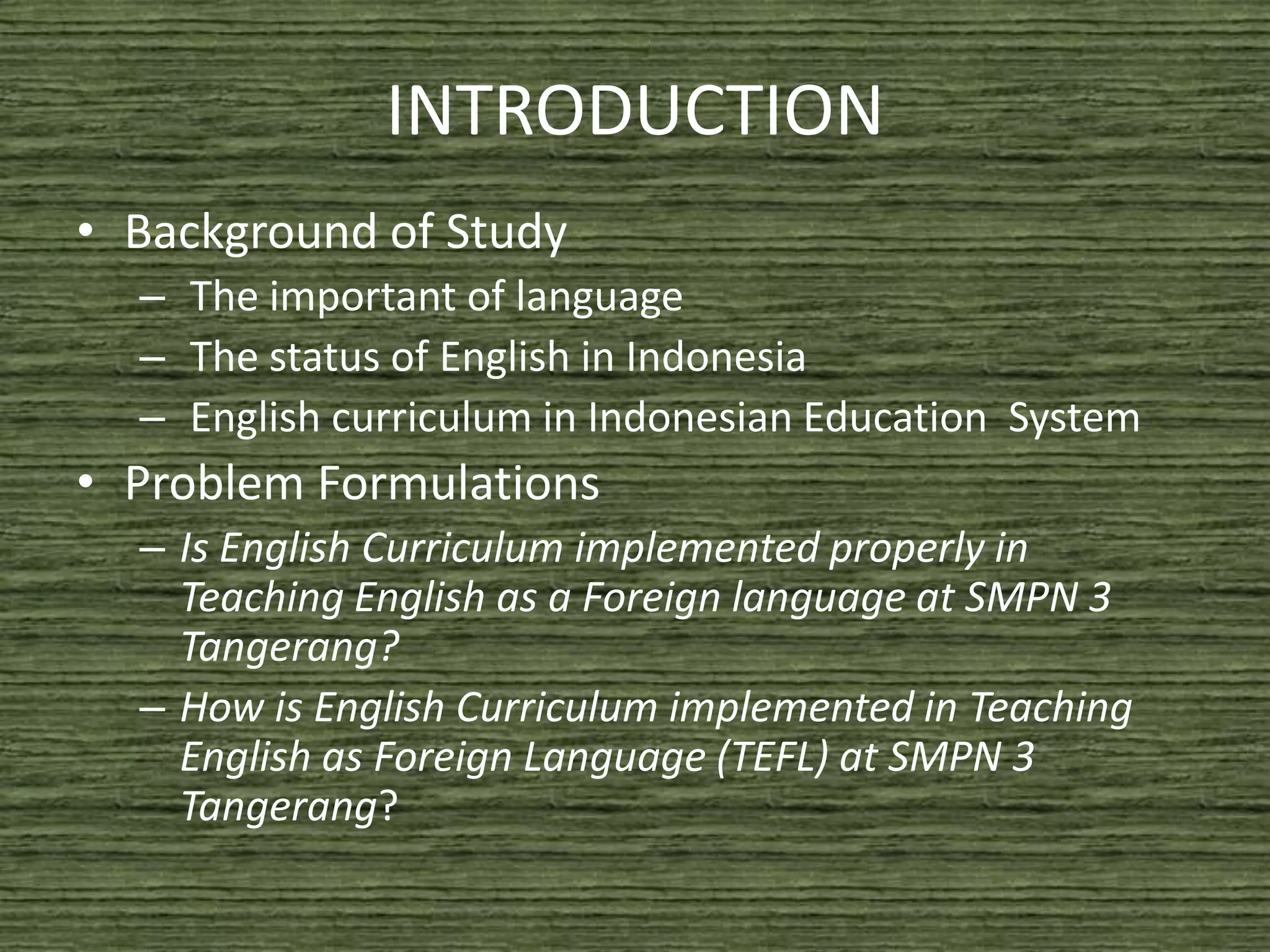 INTRODUCTION
• Background of Study
  – The important of language
  – The status of English in Indonesia
  – English curriculum in Indonesian Education System
• Problem Formulations
  – Is English Curriculum implemented properly in
    Teaching English as a Foreign language at SMPN 3
    Tangerang?
  – How is English Curriculum implemented in Teaching
    English as Foreign Language (TEFL) at SMPN 3
    Tangerang?
 