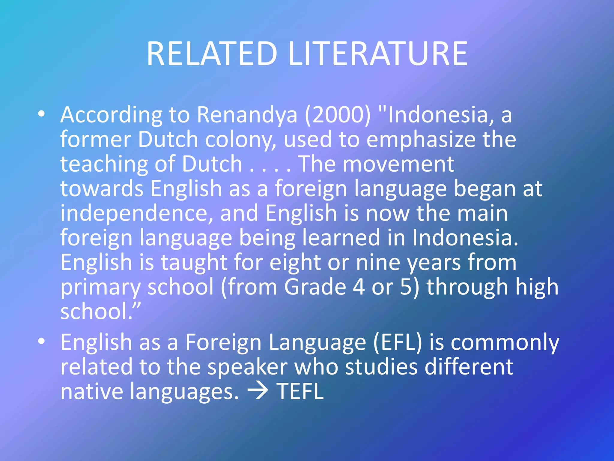 RELATED LITERATURE
• According to Renandya (2000) "Indonesia, a
  former Dutch colony, used to emphasize the
  teaching of Dutch . . . . The movement
  towards English as a foreign language began at
  independence, and English is now the main
  foreign language being learned in Indonesia.
  English is taught for eight or nine years from
  primary school (from Grade 4 or 5) through high
  school.”
• English as a Foreign Language (EFL) is commonly
  related to the speaker who studies different
  native languages.  TEFL
 