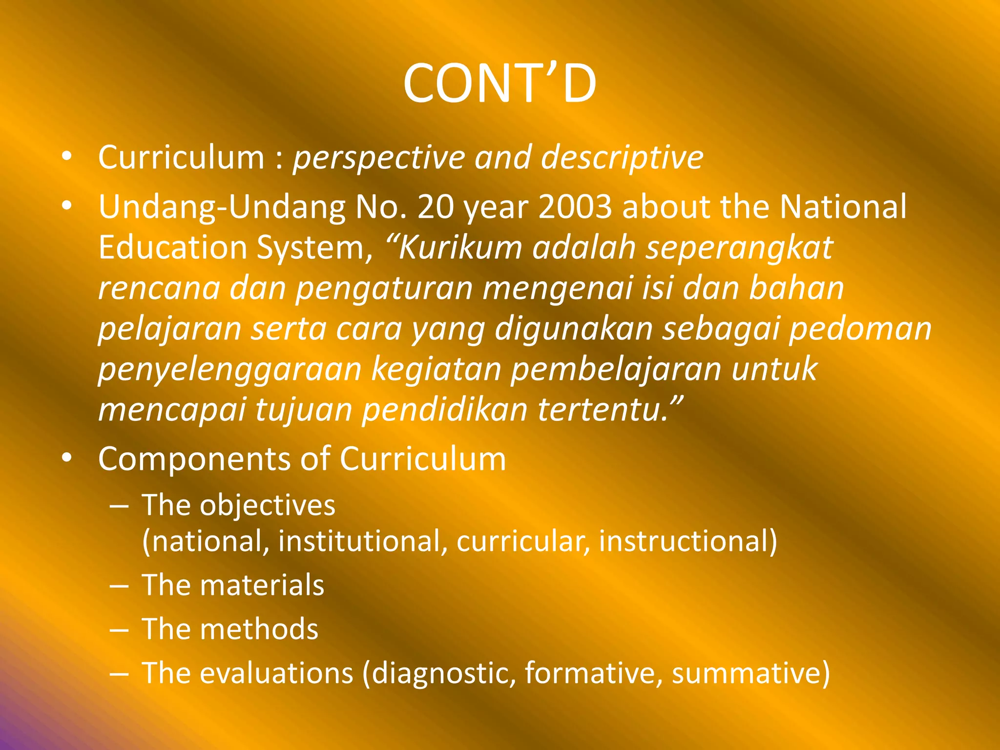 CONT’D
• Curriculum : perspective and descriptive
• Undang-Undang No. 20 year 2003 about the National
  Education System, “Kurikum adalah seperangkat
  rencana dan pengaturan mengenai isi dan bahan
  pelajaran serta cara yang digunakan sebagai pedoman
  penyelenggaraan kegiatan pembelajaran untuk
  mencapai tujuan pendidikan tertentu.”
• Components of Curriculum
   – The objectives
     (national, institutional, curricular, instructional)
   – The materials
   – The methods
   – The evaluations (diagnostic, formative, summative)
 