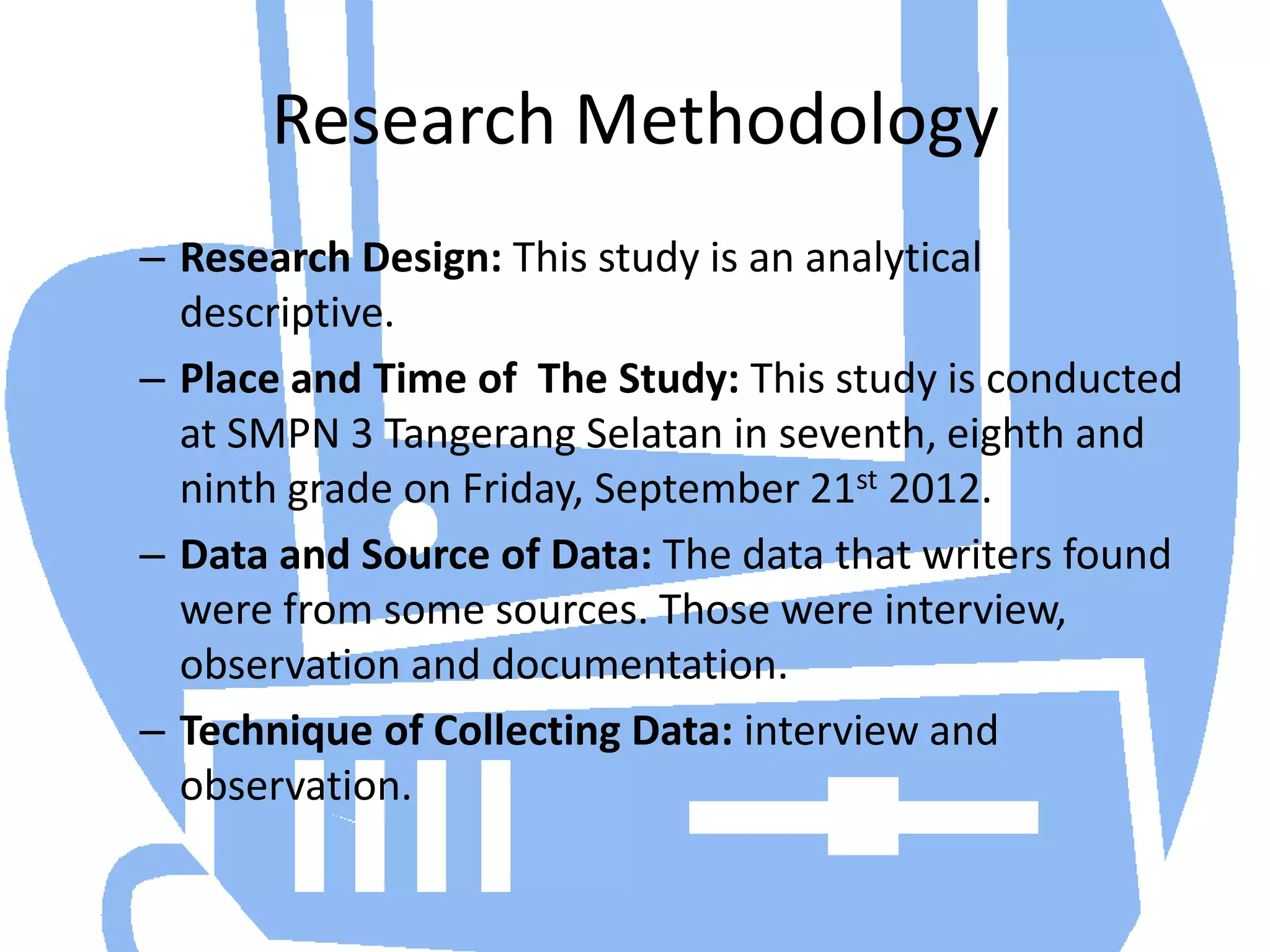 Research Methodology
– Research Design: This study is an analytical
  descriptive.
– Place and Time of The Study: This study is conducted
  at SMPN 3 Tangerang Selatan in seventh, eighth and
  ninth grade on Friday, September 21st 2012.
– Data and Source of Data: The data that writers found
  were from some sources. Those were interview,
  observation and documentation.
– Technique of Collecting Data: interview and
  observation.
 