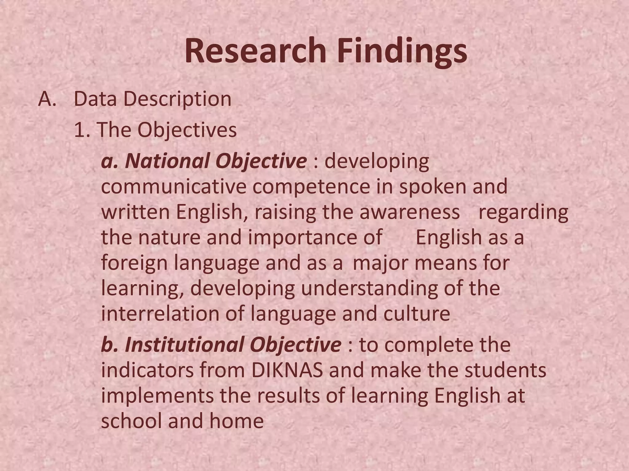 Research Findings
A. Data Description
   1. The Objectives
      a. National Objective : developing
      communicative competence in spoken and
      written English, raising the awareness regarding
      the nature and importance of English as a
      foreign language and as a major means for
      learning, developing understanding of the
      interrelation of language and culture
      b. Institutional Objective : to complete the
      indicators from DIKNAS and make the students
      implements the results of learning English at
      school and home
 