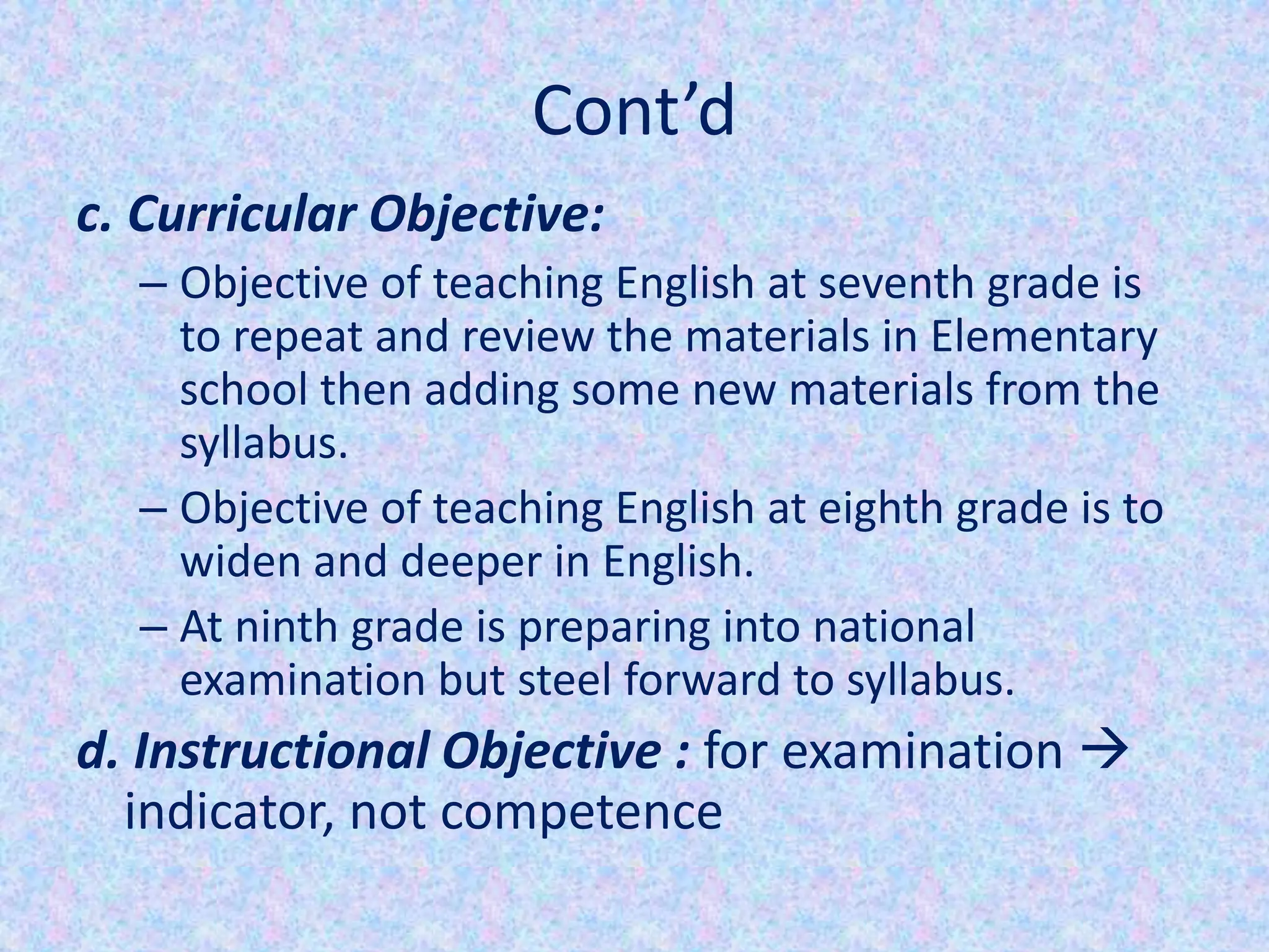 Cont’d
c. Curricular Objective:
  – Objective of teaching English at seventh grade is
    to repeat and review the materials in Elementary
    school then adding some new materials from the
    syllabus.
  – Objective of teaching English at eighth grade is to
    widen and deeper in English.
  – At ninth grade is preparing into national
    examination but steel forward to syllabus.
d. Instructional Objective : for examination 
  indicator, not competence
 