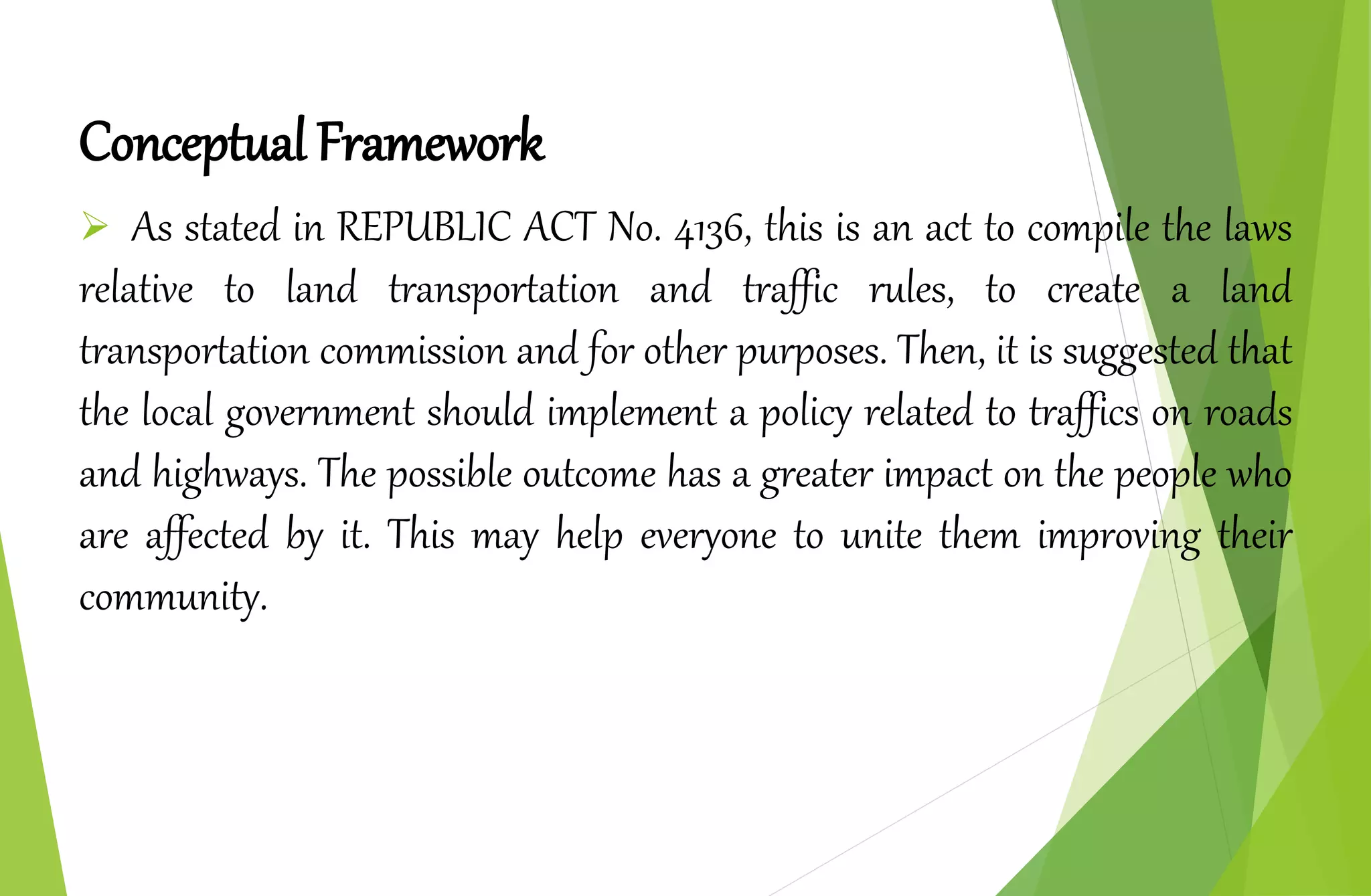 Conceptual Framework
 As stated in REPUBLIC ACT No. 4136, this is an act to compile the laws
relative to land transportation and traffic rules, to create a land
transportation commission and for other purposes. Then, it is suggested that
the local government should implement a policy related to traffics on roads
and highways. The possible outcome has a greater impact on the people who
are affected by it. This may help everyone to unite them improving their
community.
 