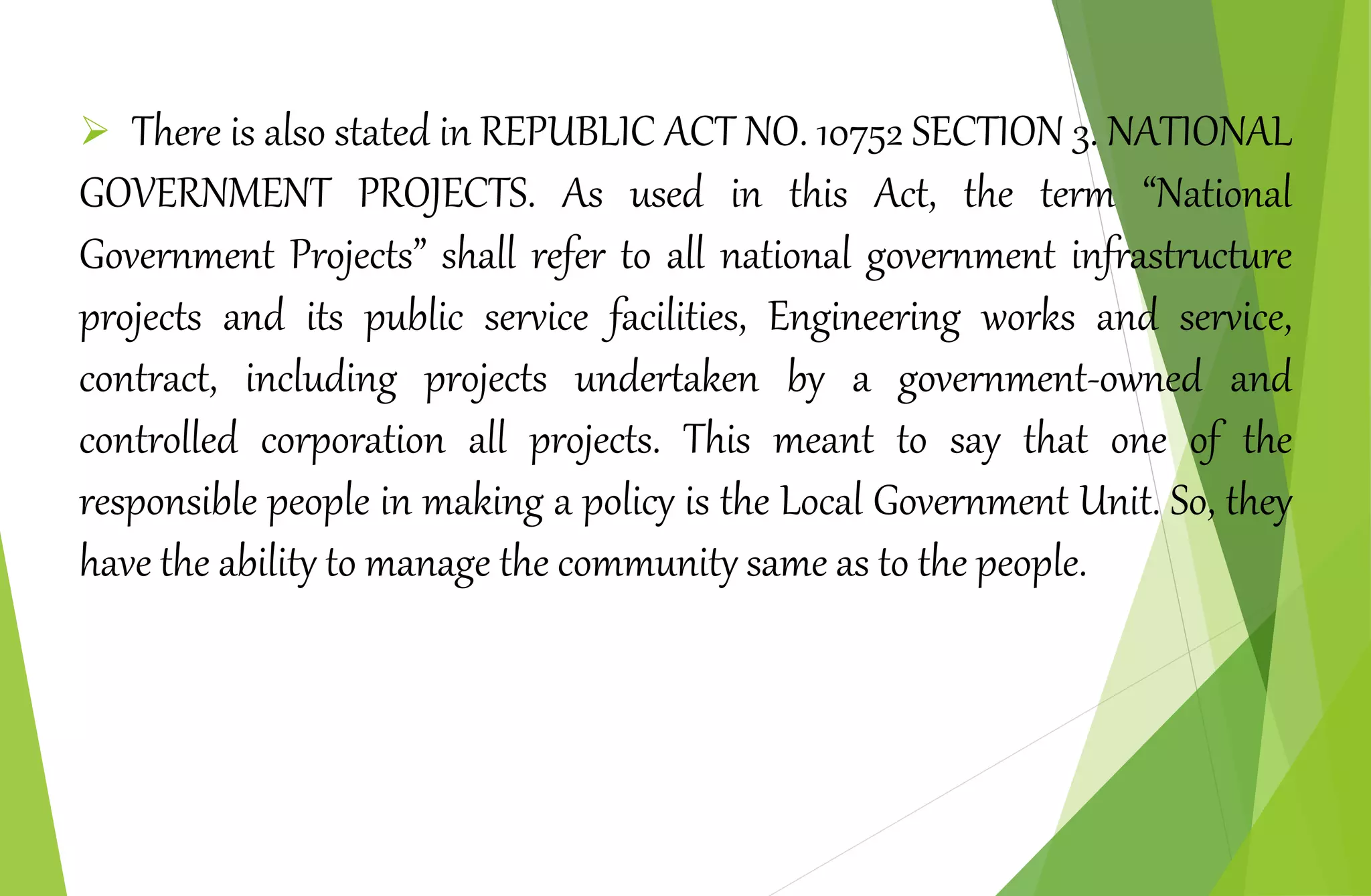  There is also stated in REPUBLIC ACT NO. 10752 SECTION 3. NATIONAL
GOVERNMENT PROJECTS. As used in this Act, the term “National
Government Projects” shall refer to all national government infrastructure
projects and its public service facilities, Engineering works and service,
contract, including projects undertaken by a government-owned and
controlled corporation all projects. This meant to say that one of the
responsible people in making a policy is the Local Government Unit. So, they
have the ability to manage the community same as to the people.
 