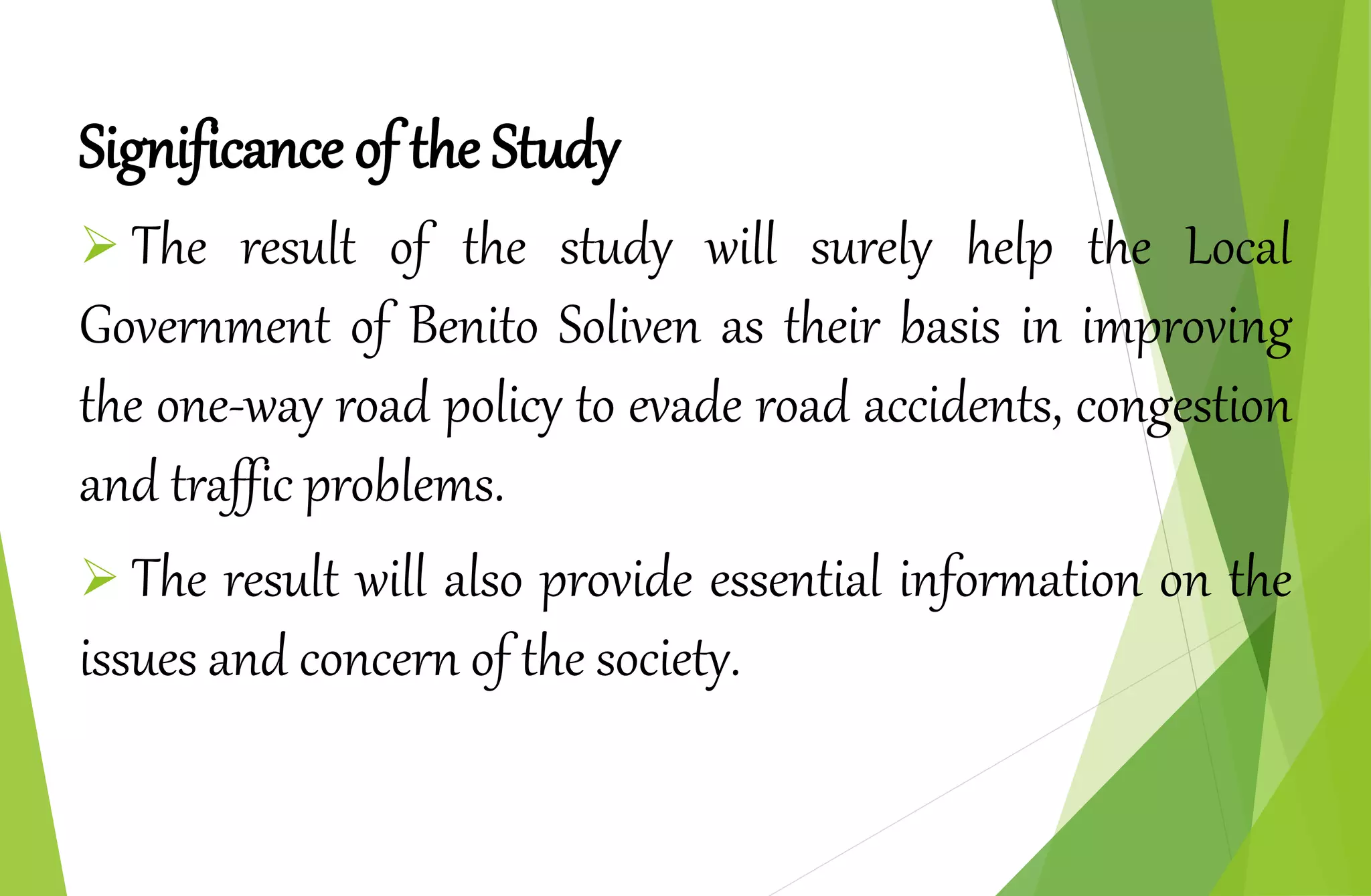 Significance of the Study
 The result of the study will surely help the Local
Government of Benito Soliven as their basis in improving
the one-way road policy to evade road accidents, congestion
and traffic problems.
 The result will also provide essential information on the
issues and concern of the society.
 