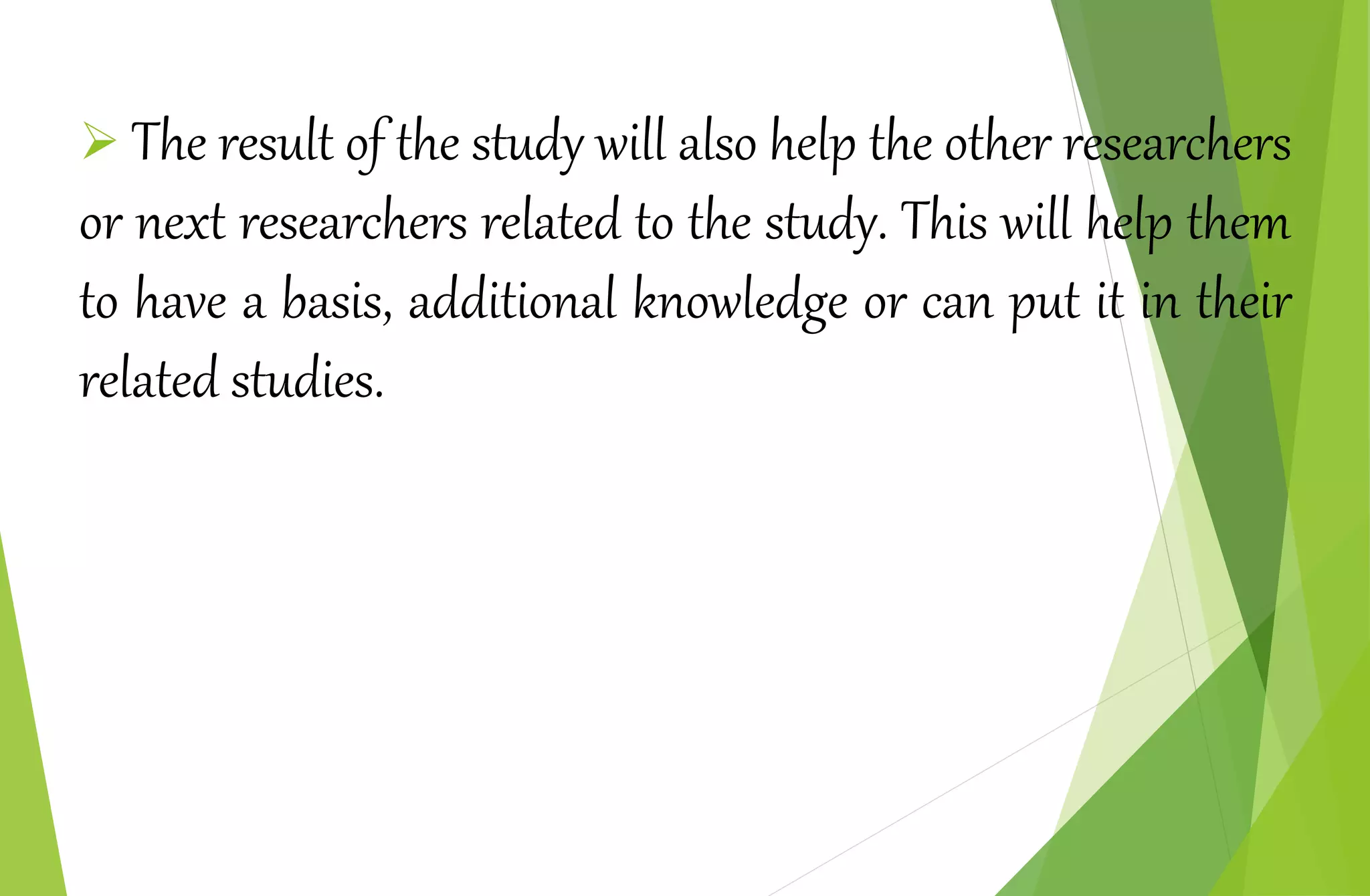  The result of the study will also help the other researchers
or next researchers related to the study. This will help them
to have a basis, additional knowledge or can put it in their
related studies.
 
