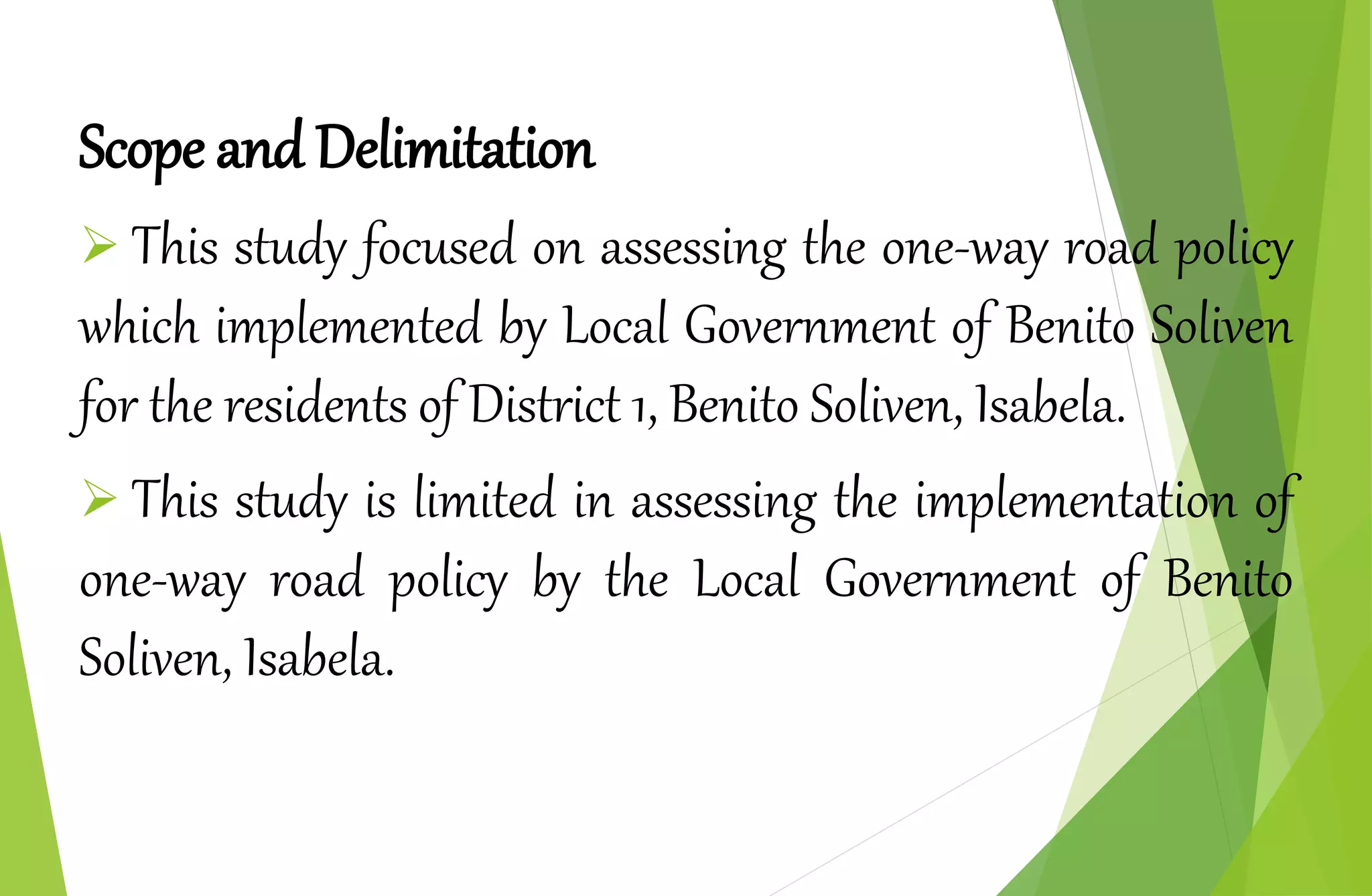 Scope and Delimitation
 This study focused on assessing the one-way road policy
which implemented by Local Government of Benito Soliven
for the residents of District 1, Benito Soliven, Isabela.
 This study is limited in assessing the implementation of
one-way road policy by the Local Government of Benito
Soliven, Isabela.
 