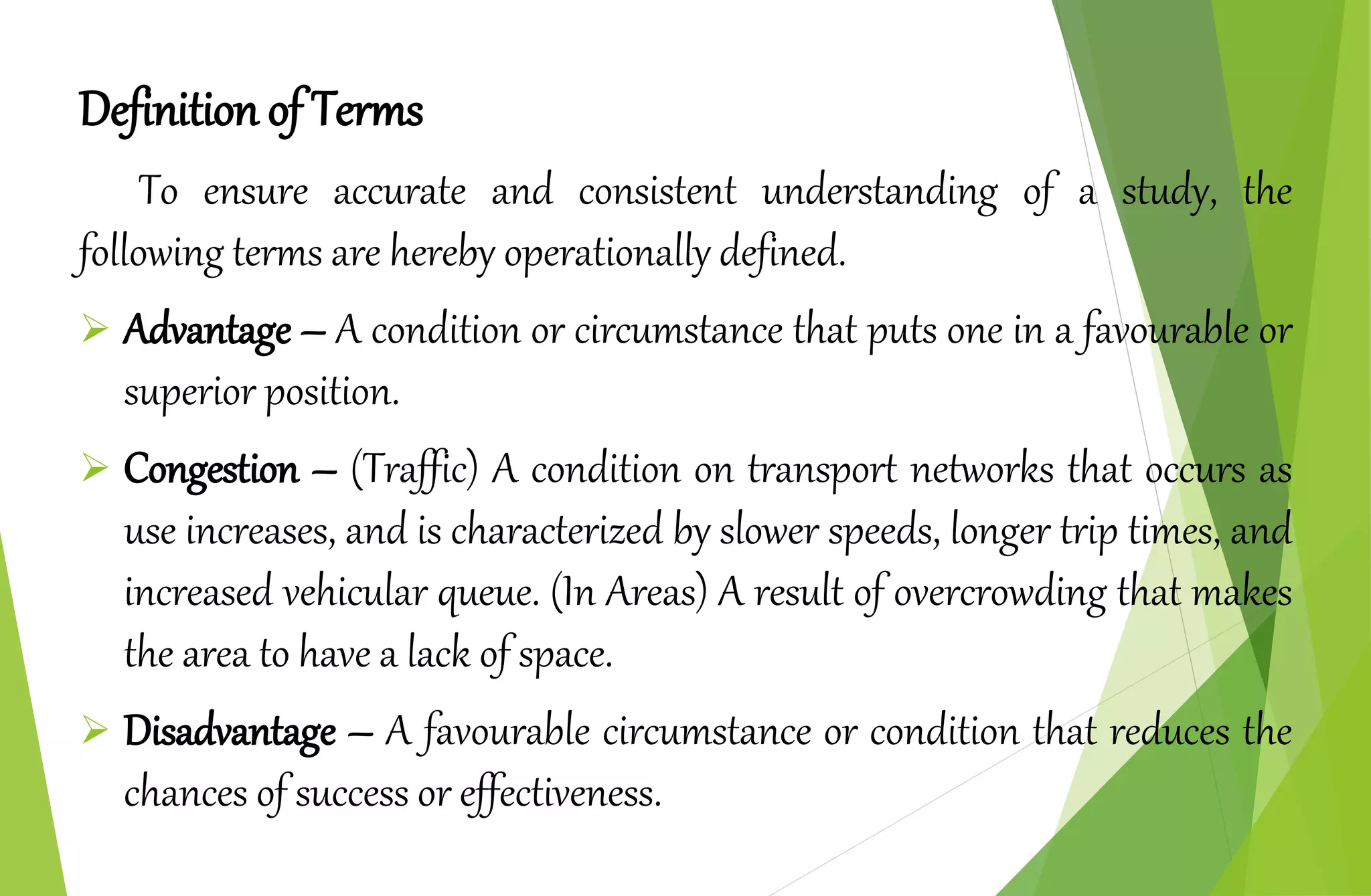 Definition of Terms
To ensure accurate and consistent understanding of a study, the
following terms are hereby operationally defined.
 Advantage – A condition or circumstance that puts one in a favourable or
superior position.
 Congestion – (Traffic) A condition on transport networks that occurs as
use increases, and is characterized by slower speeds, longer trip times, and
increased vehicular queue. (In Areas) A result of overcrowding that makes
the area to have a lack of space.
 Disadvantage – A favourable circumstance or condition that reduces the
chances of success or effectiveness.
 