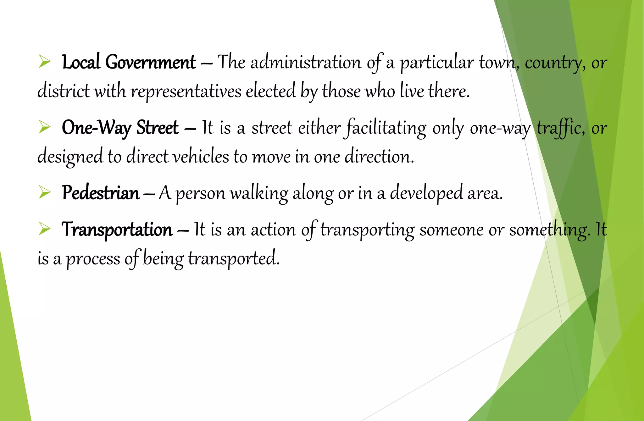  Local Government – The administration of a particular town, country, or
district with representatives elected by those who live there.
 One-Way Street – It is a street either facilitating only one-way traffic, or
designed to direct vehicles to move in one direction.
 Pedestrian – A person walking along or in a developed area.
 Transportation – It is an action of transporting someone or something. It
is a process of being transported.
 
