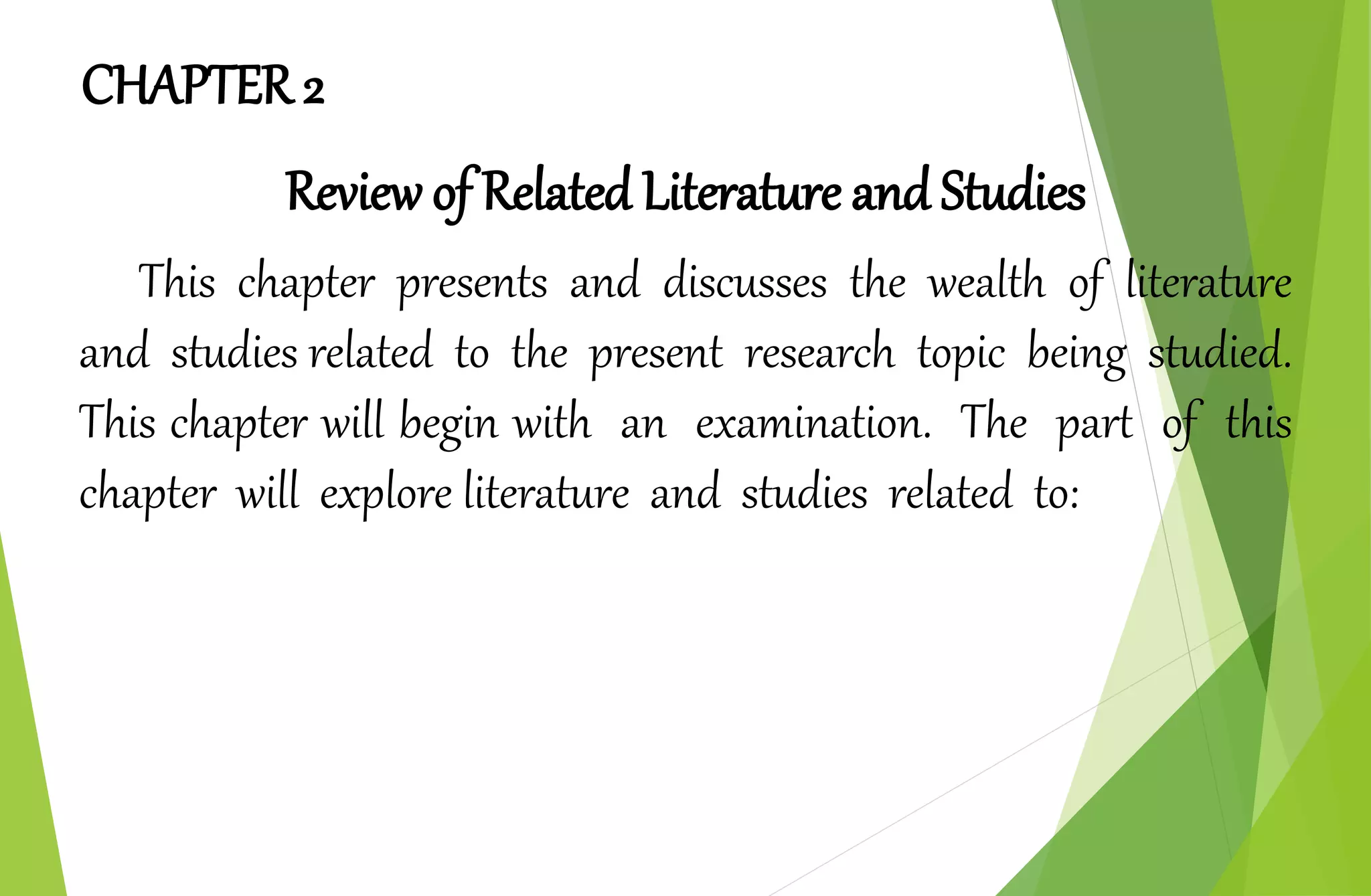 CHAPTER 2
Review of Related Literature and Studies
This chapter presents and discusses the wealth of literature
and studies related to the present research topic being studied.
This chapter will begin with an examination. The part of this
chapter will explore literature and studies related to:
 