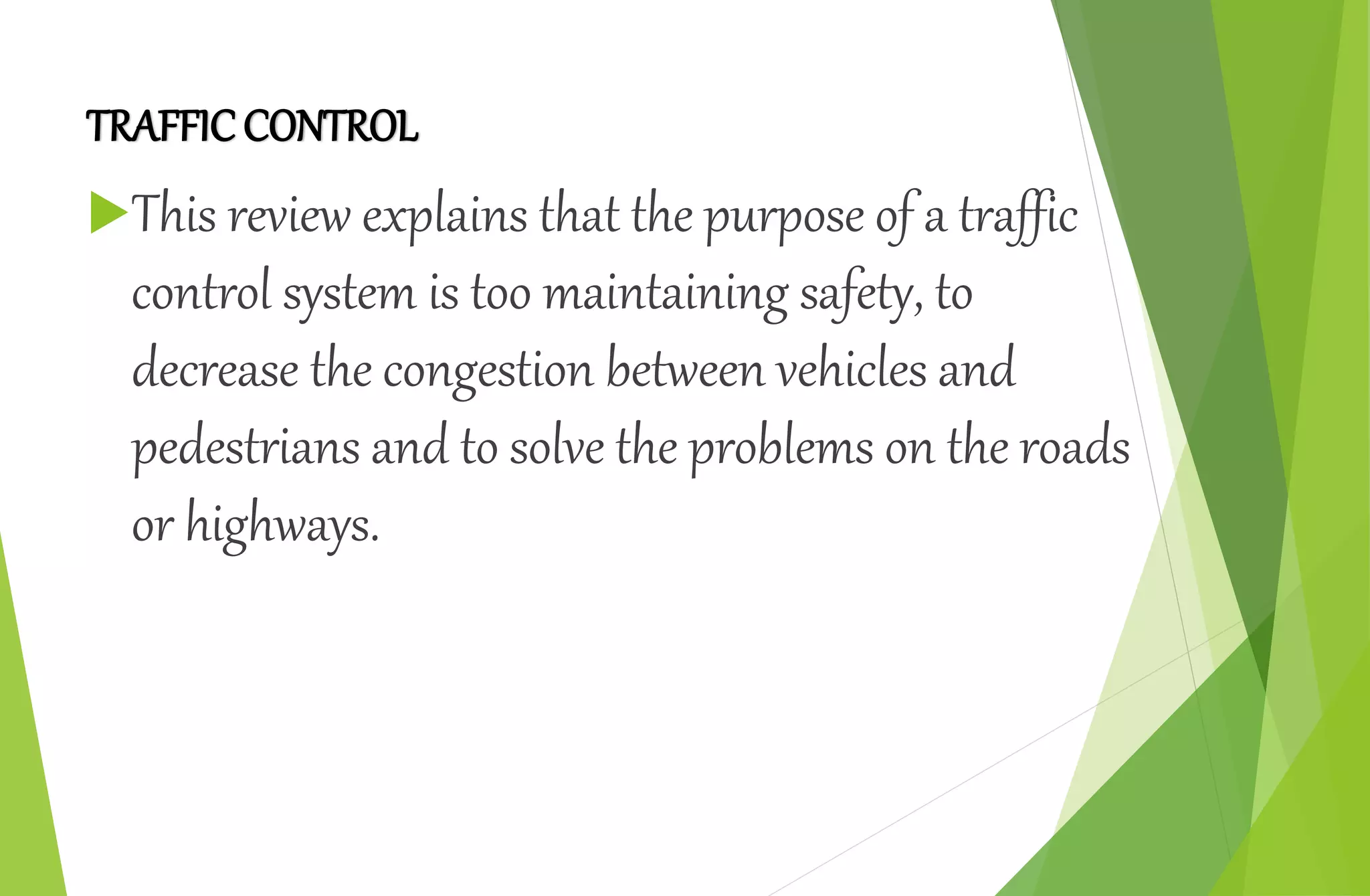 TRAFFICCONTROL
This review explains that the purpose of a traffic
control system is too maintaining safety, to
decrease the congestion between vehicles and
pedestrians and to solve the problems on the roads
or highways.
 