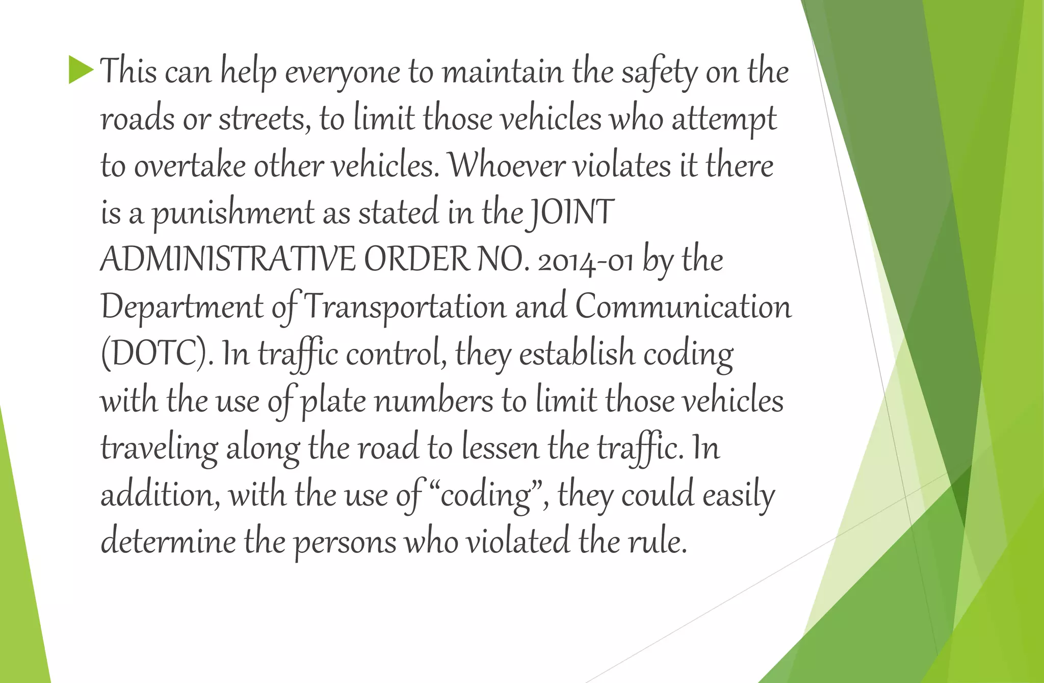 This can help everyone to maintain the safety on the
roads or streets, to limit those vehicles who attempt
to overtake other vehicles. Whoever violates it there
is a punishment as stated in the JOINT
ADMINISTRATIVE ORDER NO. 2014-01 by the
Department of Transportation and Communication
(DOTC). In traffic control, they establish coding
with the use of plate numbers to limit those vehicles
traveling along the road to lessen the traffic. In
addition, with the use of “coding”, they could easily
determine the persons who violated the rule.
 