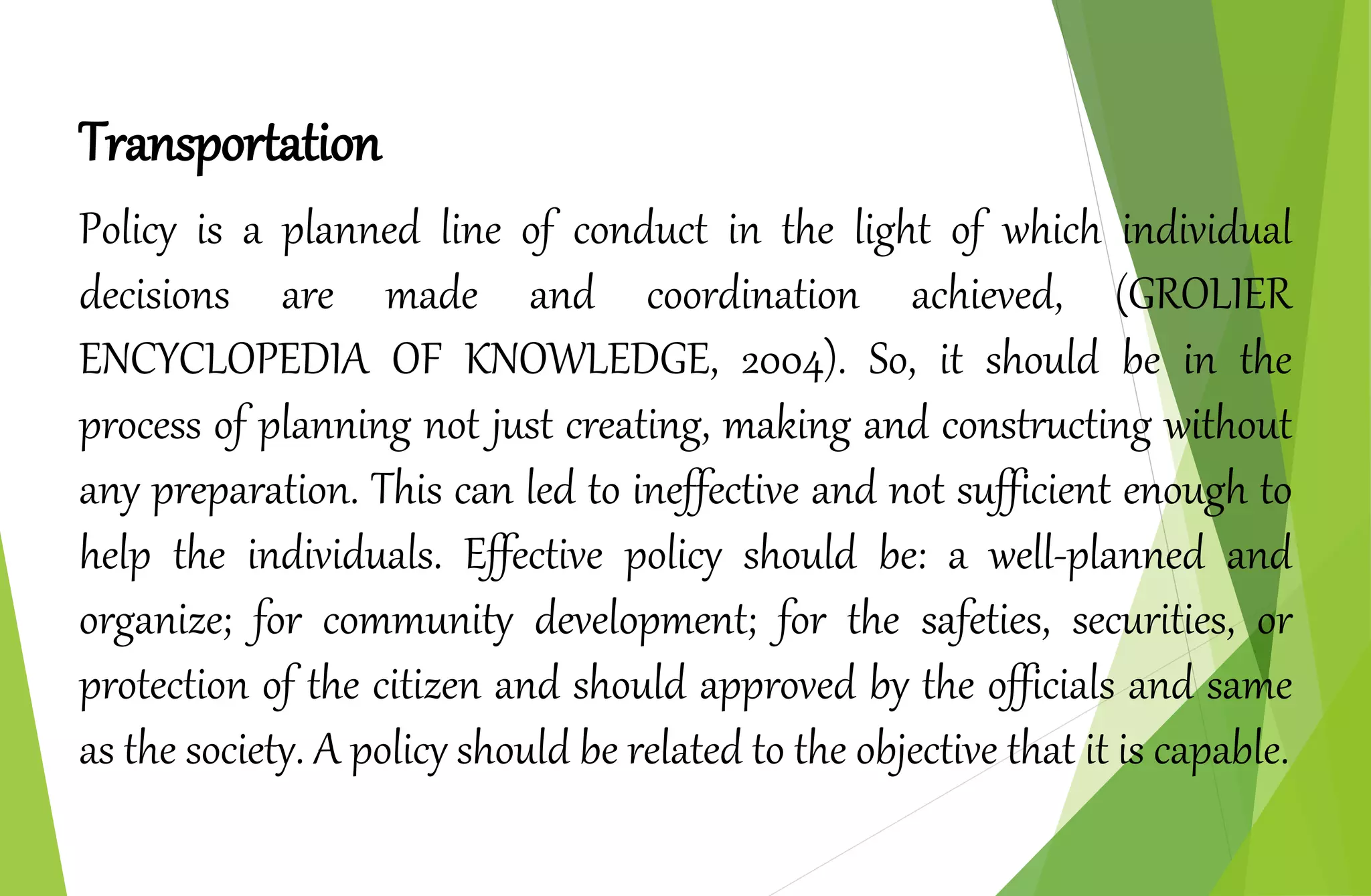 Transportation
Policy is a planned line of conduct in the light of which individual
decisions are made and coordination achieved, (GROLIER
ENCYCLOPEDIA OF KNOWLEDGE, 2004). So, it should be in the
process of planning not just creating, making and constructing without
any preparation. This can led to ineffective and not sufficient enough to
help the individuals. Effective policy should be: a well-planned and
organize; for community development; for the safeties, securities, or
protection of the citizen and should approved by the officials and same
as the society. A policy should be related to the objective that it is capable.
 