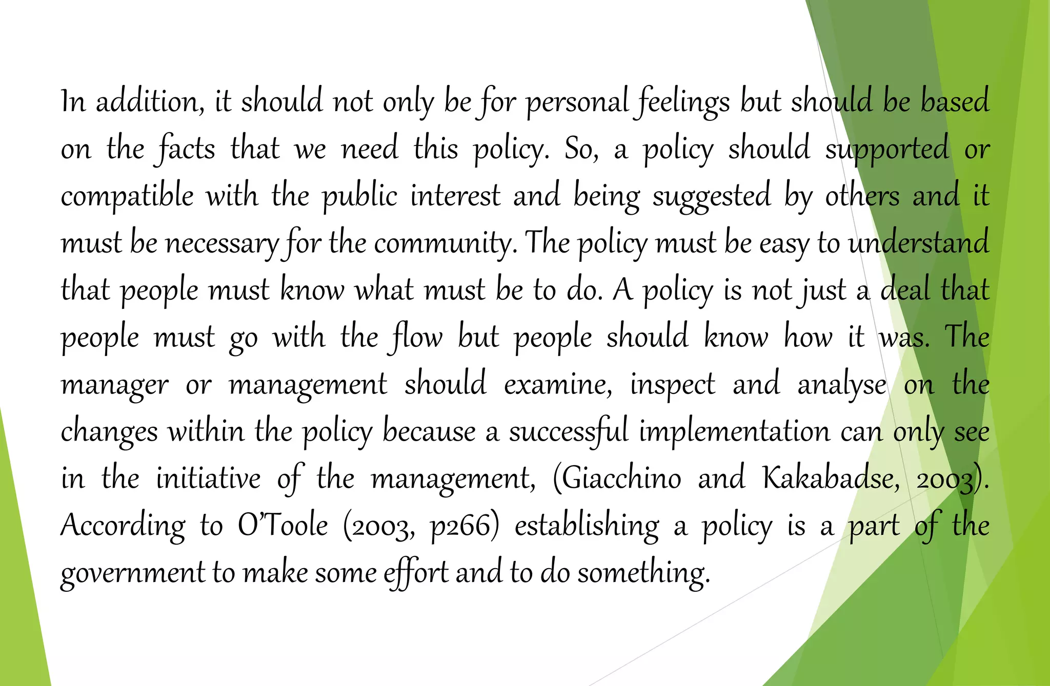In addition, it should not only be for personal feelings but should be based
on the facts that we need this policy. So, a policy should supported or
compatible with the public interest and being suggested by others and it
must be necessary for the community. The policy must be easy to understand
that people must know what must be to do. A policy is not just a deal that
people must go with the flow but people should know how it was. The
manager or management should examine, inspect and analyse on the
changes within the policy because a successful implementation can only see
in the initiative of the management, (Giacchino and Kakabadse, 2003).
According to O’Toole (2003, p266) establishing a policy is a part of the
government to make some effort and to do something.
 