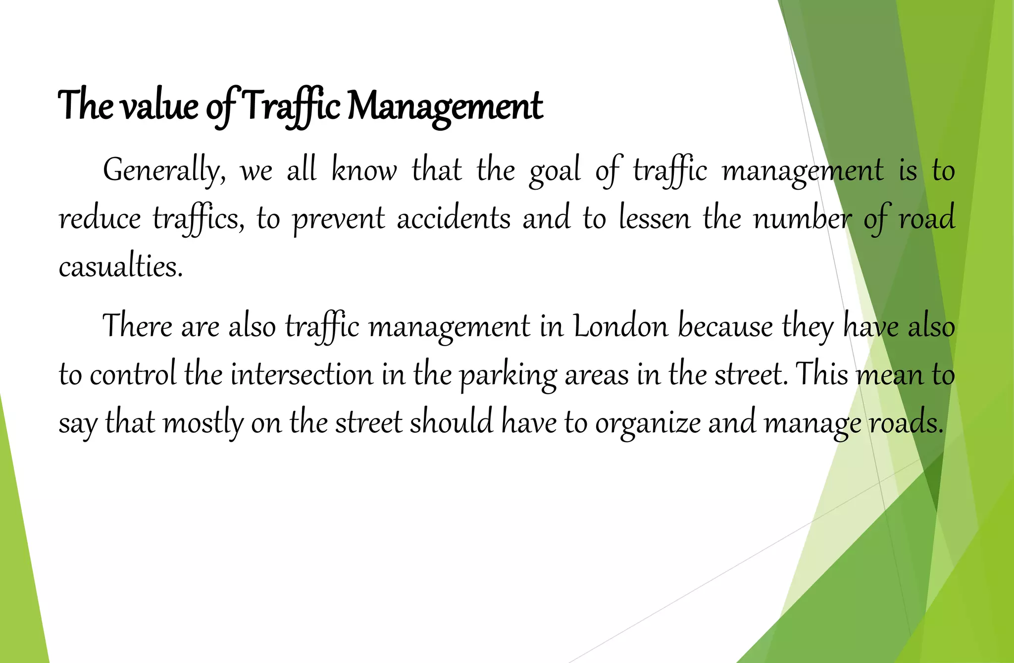 The value of Traffic Management
Generally, we all know that the goal of traffic management is to
reduce traffics, to prevent accidents and to lessen the number of road
casualties.
There are also traffic management in London because they have also
to control the intersection in the parking areas in the street. This mean to
say that mostly on the street should have to organize and manage roads.
 