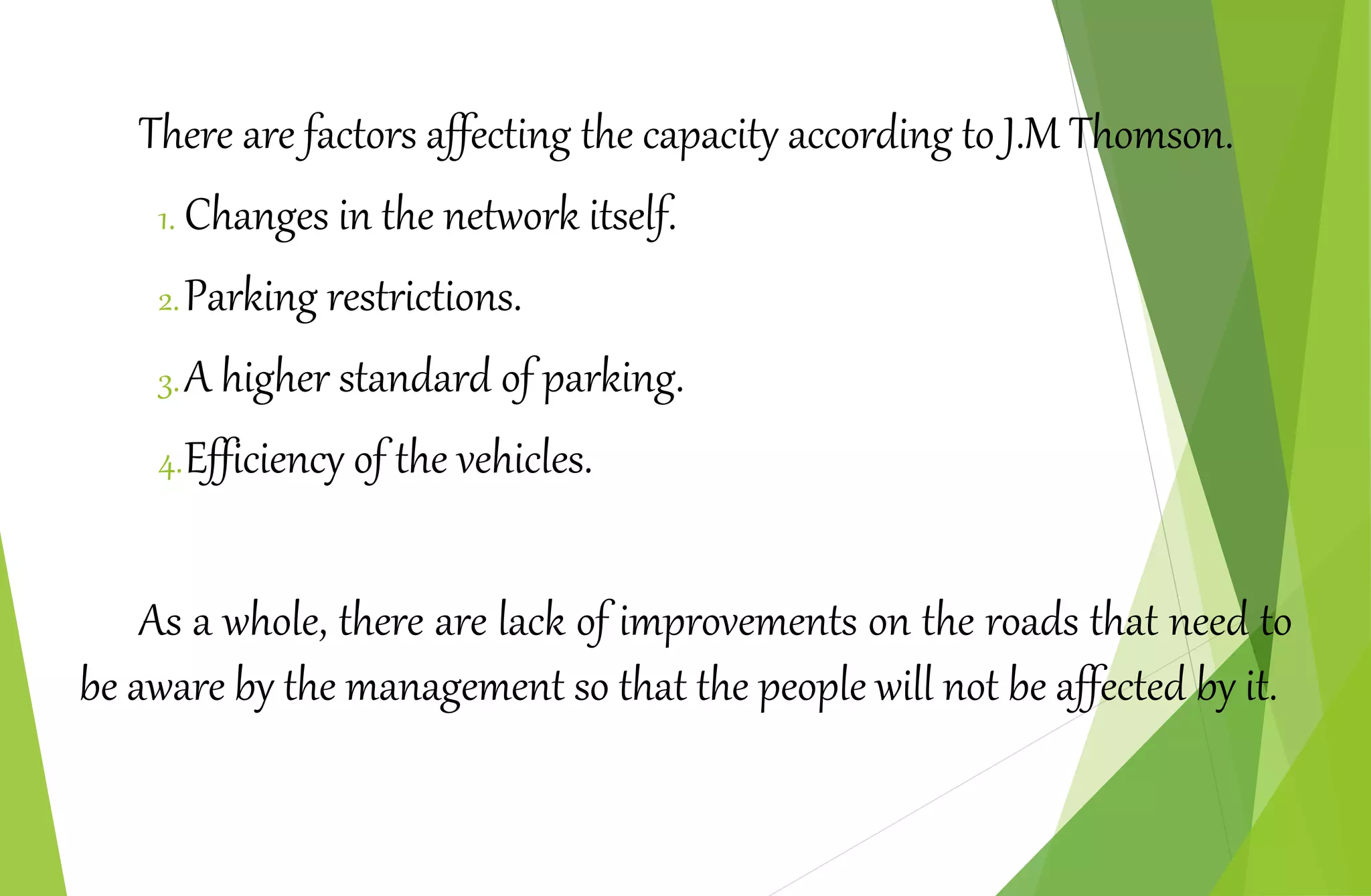 There are factors affecting the capacity according to J.M Thomson.
1. Changes in the network itself.
2.Parking restrictions.
3.A higher standard of parking.
4.Efficiency of the vehicles.
As a whole, there are lack of improvements on the roads that need to
be aware by the management so that the people will not be affected by it.
 