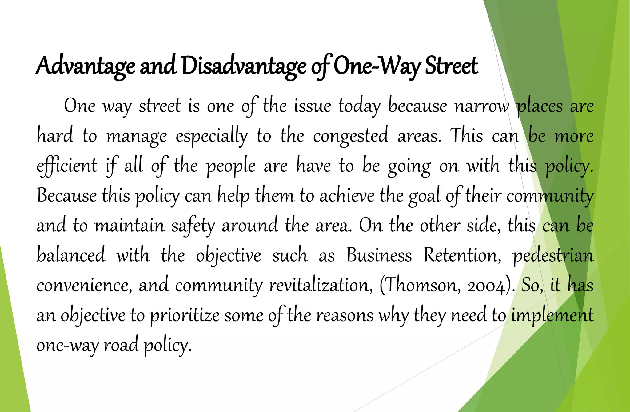 Advantage and Disadvantage of One-Way Street
One way street is one of the issue today because narrow places are
hard to manage especially to the congested areas. This can be more
efficient if all of the people are have to be going on with this policy.
Because this policy can help them to achieve the goal of their community
and to maintain safety around the area. On the other side, this can be
balanced with the objective such as Business Retention, pedestrian
convenience, and community revitalization, (Thomson, 2004). So, it has
an objective to prioritize some of the reasons why they need to implement
one-way road policy.
 