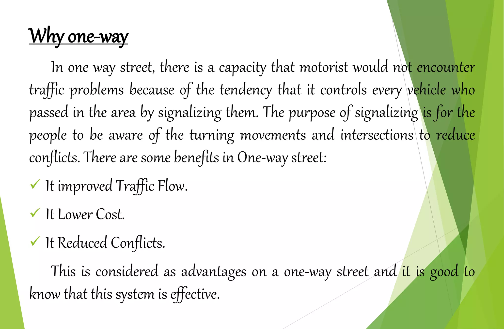 Why one-way
In one way street, there is a capacity that motorist would not encounter
traffic problems because of the tendency that it controls every vehicle who
passed in the area by signalizing them. The purpose of signalizing is for the
people to be aware of the turning movements and intersections to reduce
conflicts. There are some benefits in One-way street:
 It improved Traffic Flow.
 It Lower Cost.
 It Reduced Conflicts.
This is considered as advantages on a one-way street and it is good to
know that this system is effective.
 