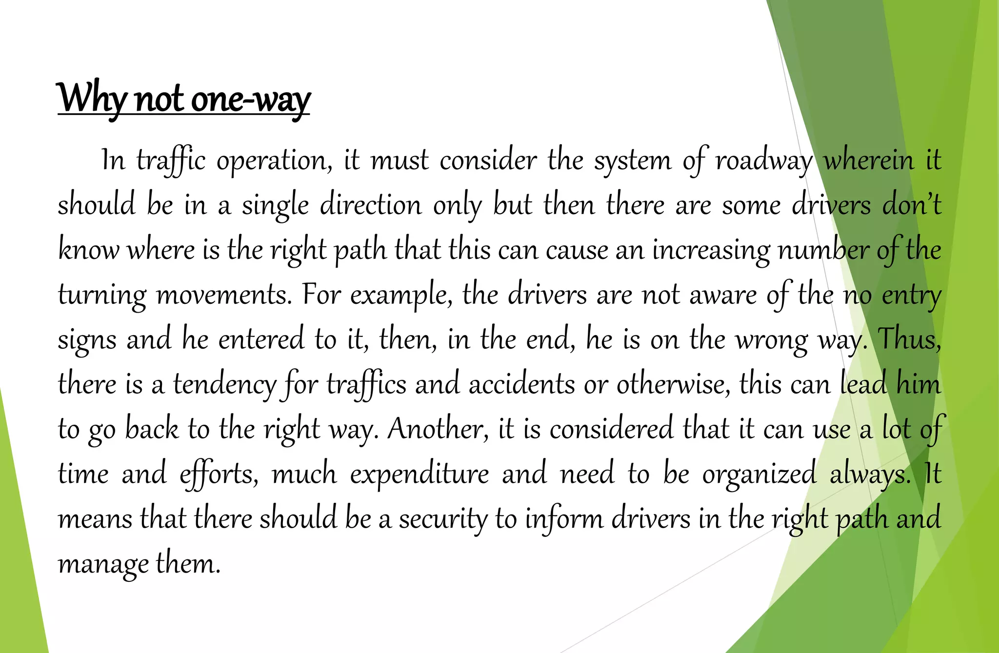Why not one-way
In traffic operation, it must consider the system of roadway wherein it
should be in a single direction only but then there are some drivers don’t
know where is the right path that this can cause an increasing number of the
turning movements. For example, the drivers are not aware of the no entry
signs and he entered to it, then, in the end, he is on the wrong way. Thus,
there is a tendency for traffics and accidents or otherwise, this can lead him
to go back to the right way. Another, it is considered that it can use a lot of
time and efforts, much expenditure and need to be organized always. It
means that there should be a security to inform drivers in the right path and
manage them.
 