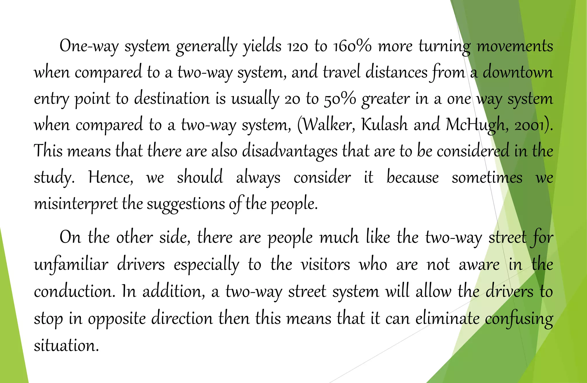 One-way system generally yields 120 to 160% more turning movements
when compared to a two‐way system, and travel distances from a downtown
entry point to destination is usually 20 to 50% greater in a one way system
when compared to a two‐way system, (Walker, Kulash and McHugh, 2001).
This means that there are also disadvantages that are to be considered in the
study. Hence, we should always consider it because sometimes we
misinterpret the suggestions of the people.
On the other side, there are people much like the two-way street for
unfamiliar drivers especially to the visitors who are not aware in the
conduction. In addition, a two-way street system will allow the drivers to
stop in opposite direction then this means that it can eliminate confusing
situation.
 