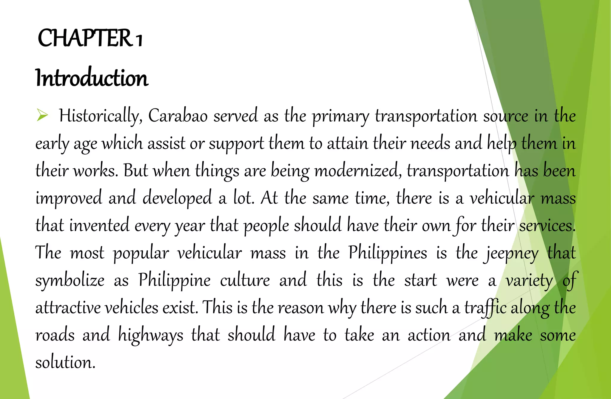 CHAPTER 1
Introduction
 Historically, Carabao served as the primary transportation source in the
early age which assist or support them to attain their needs and help them in
their works. But when things are being modernized, transportation has been
improved and developed a lot. At the same time, there is a vehicular mass
that invented every year that people should have their own for their services.
The most popular vehicular mass in the Philippines is the jeepney that
symbolize as Philippine culture and this is the start were a variety of
attractive vehicles exist. This is the reason why there is such a traffic along the
roads and highways that should have to take an action and make some
solution.
 