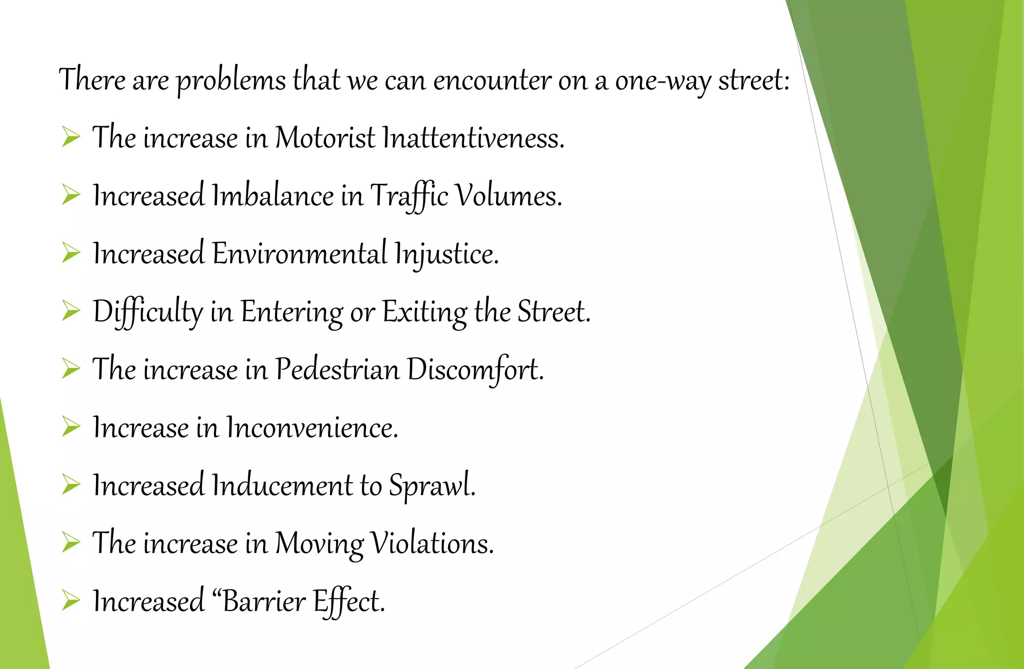 There are problems that we can encounter on a one-way street:
 The increase in Motorist Inattentiveness.
 Increased Imbalance in Traffic Volumes.
 Increased Environmental Injustice.
 Difficulty in Entering or Exiting the Street.
 The increase in Pedestrian Discomfort.
 Increase in Inconvenience.
 Increased Inducement to Sprawl.
 The increase in Moving Violations.
 Increased “Barrier Effect.
 