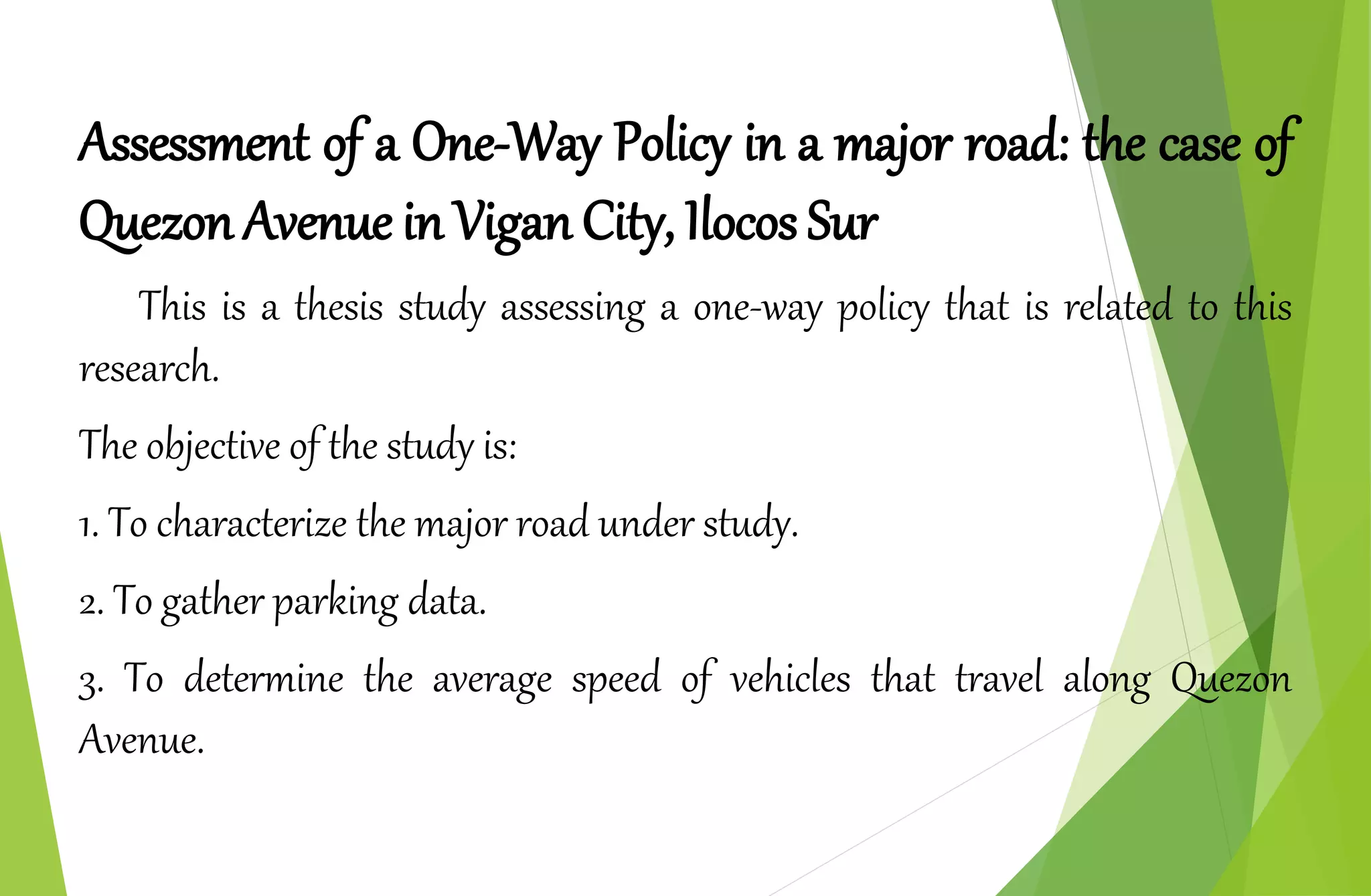 Assessment of a One-Way Policy in a major road: the case of
Quezon Avenue in Vigan City, Ilocos Sur
This is a thesis study assessing a one-way policy that is related to this
research.
The objective of the study is:
1. To characterize the major road under study.
2. To gather parking data.
3. To determine the average speed of vehicles that travel along Quezon
Avenue.
 
