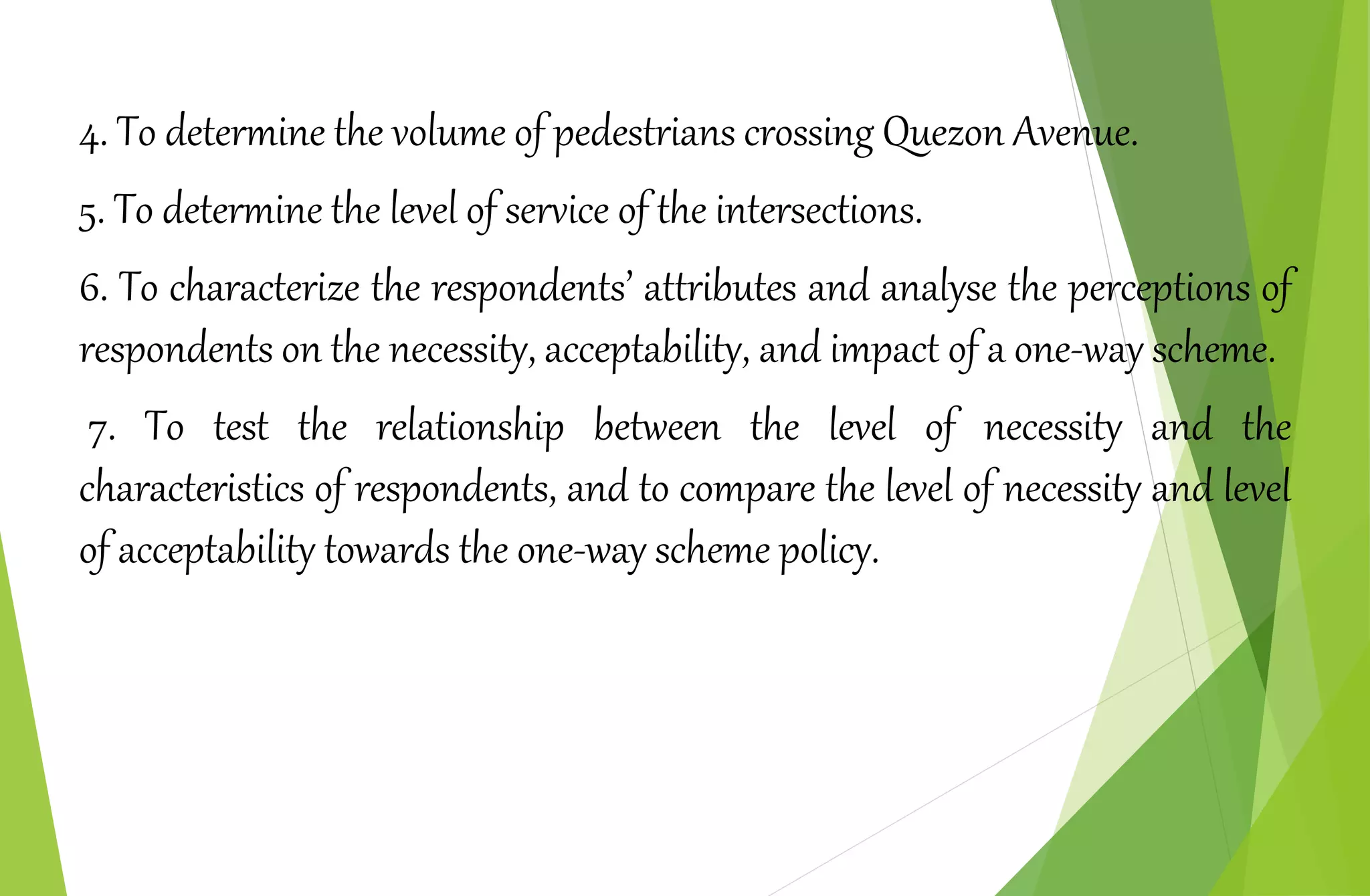 4. To determine the volume of pedestrians crossing Quezon Avenue.
5. To determine the level of service of the intersections.
6. To characterize the respondents’ attributes and analyse the perceptions of
respondents on the necessity, acceptability, and impact of a one-way scheme.
7. To test the relationship between the level of necessity and the
characteristics of respondents, and to compare the level of necessity and level
of acceptability towards the one-way scheme policy.
 