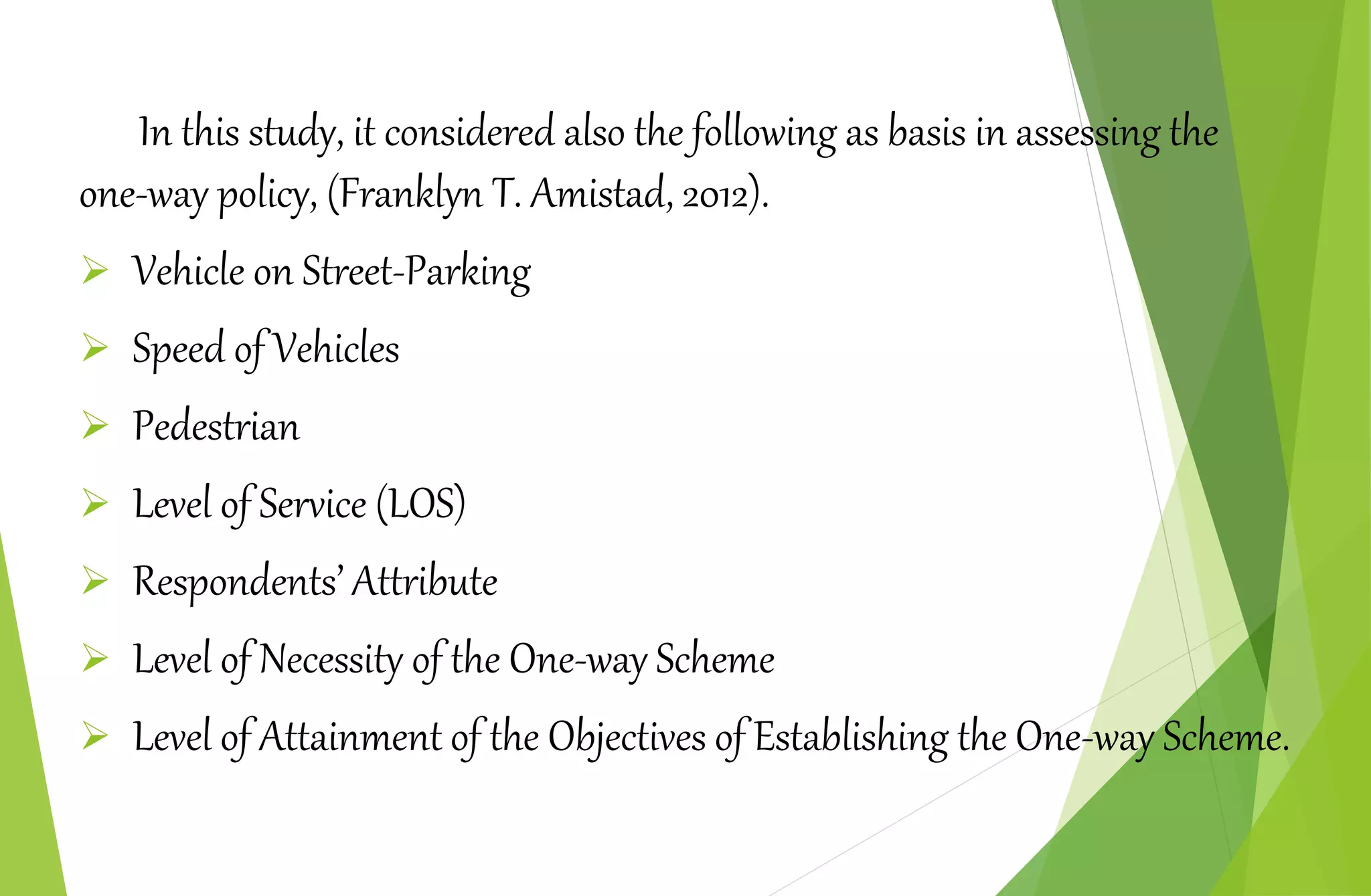 In this study, it considered also the following as basis in assessing the
one-way policy, (Franklyn T. Amistad, 2012).
 Vehicle on Street-Parking
 Speed of Vehicles
 Pedestrian
 Level of Service (LOS)
 Respondents’ Attribute
 Level of Necessity of the One-way Scheme
 Level of Attainment of the Objectives of Establishing the One-way Scheme.
 