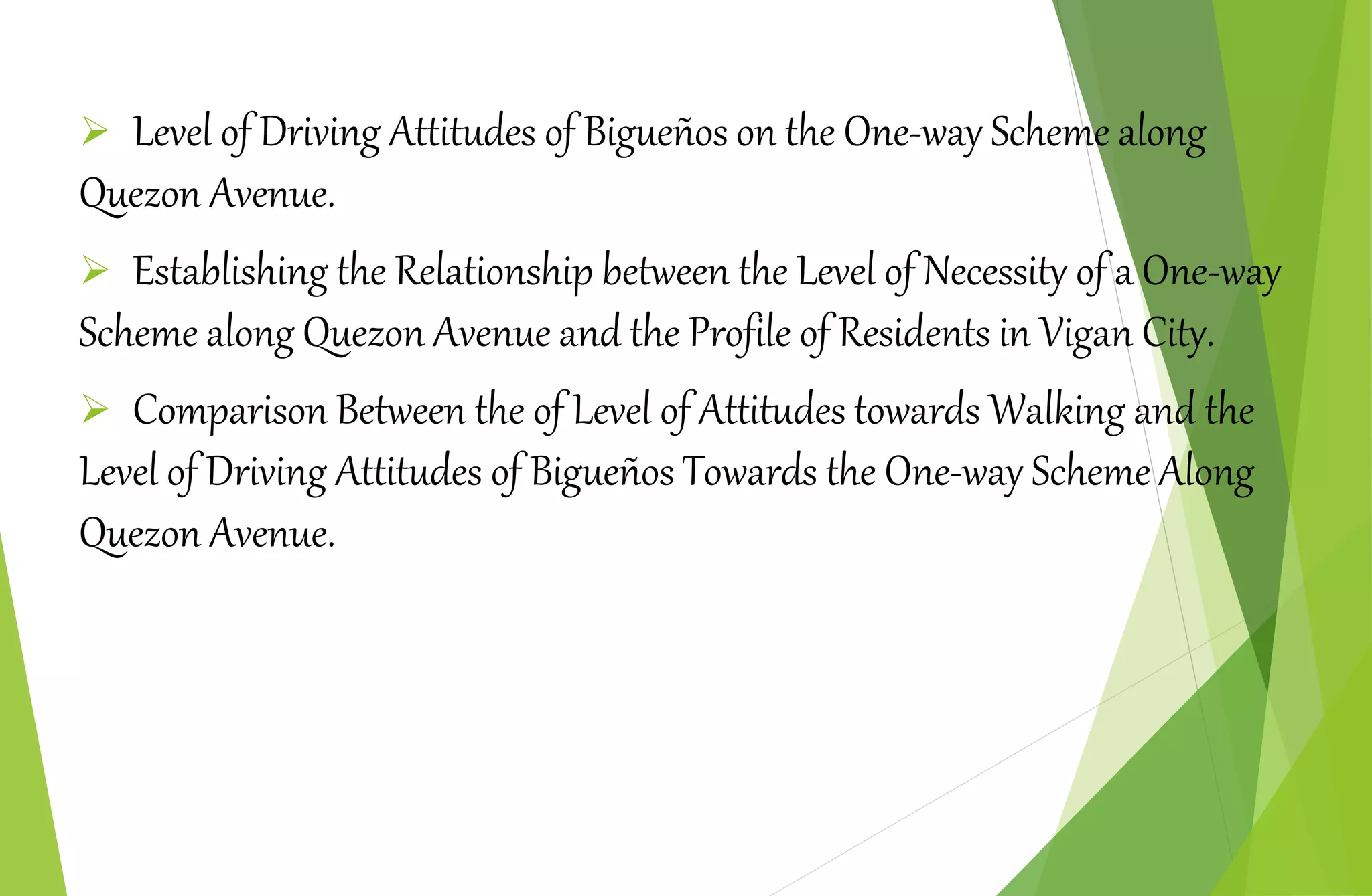  Level of Driving Attitudes of Bigueños on the One-way Scheme along
Quezon Avenue.
 Establishing the Relationship between the Level of Necessity of a One-way
Scheme along Quezon Avenue and the Profile of Residents in Vigan City.
 Comparison Between the of Level of Attitudes towards Walking and the
Level of Driving Attitudes of Bigueños Towards the One-way Scheme Along
Quezon Avenue.
 