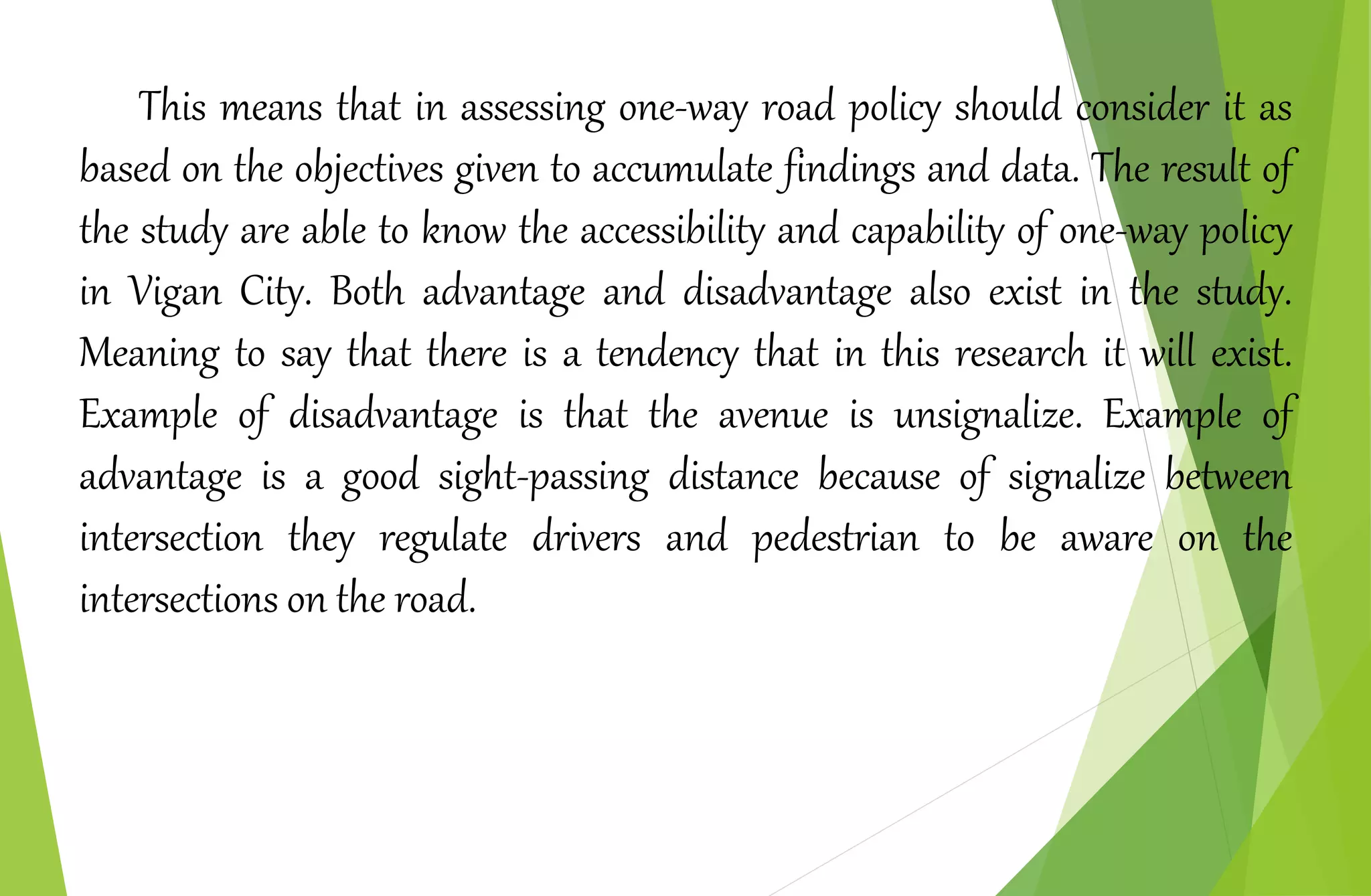 This means that in assessing one-way road policy should consider it as
based on the objectives given to accumulate findings and data. The result of
the study are able to know the accessibility and capability of one-way policy
in Vigan City. Both advantage and disadvantage also exist in the study.
Meaning to say that there is a tendency that in this research it will exist.
Example of disadvantage is that the avenue is unsignalize. Example of
advantage is a good sight-passing distance because of signalize between
intersection they regulate drivers and pedestrian to be aware on the
intersections on the road.
 