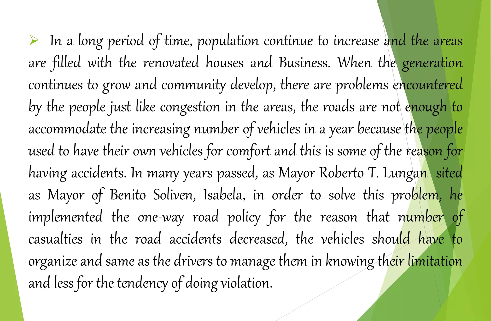  In a long period of time, population continue to increase and the areas
are filled with the renovated houses and Business. When the generation
continues to grow and community develop, there are problems encountered
by the people just like congestion in the areas, the roads are not enough to
accommodate the increasing number of vehicles in a year because the people
used to have their own vehicles for comfort and this is some of the reason for
having accidents. In many years passed, as Mayor Roberto T. Lungan sited
as Mayor of Benito Soliven, Isabela, in order to solve this problem, he
implemented the one-way road policy for the reason that number of
casualties in the road accidents decreased, the vehicles should have to
organize and same as the drivers to manage them in knowing their limitation
and less for the tendency of doing violation.
 