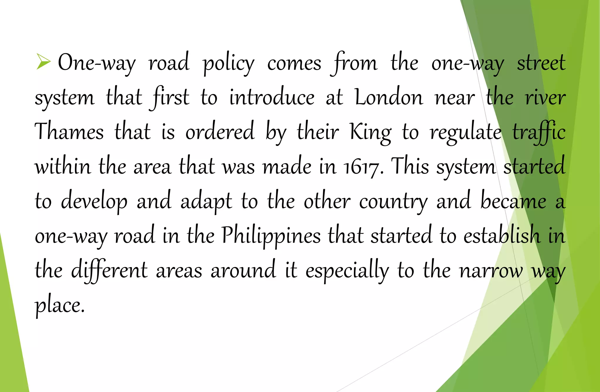  One-way road policy comes from the one-way street
system that first to introduce at London near the river
Thames that is ordered by their King to regulate traffic
within the area that was made in 1617. This system started
to develop and adapt to the other country and became a
one-way road in the Philippines that started to establish in
the different areas around it especially to the narrow way
place.
 