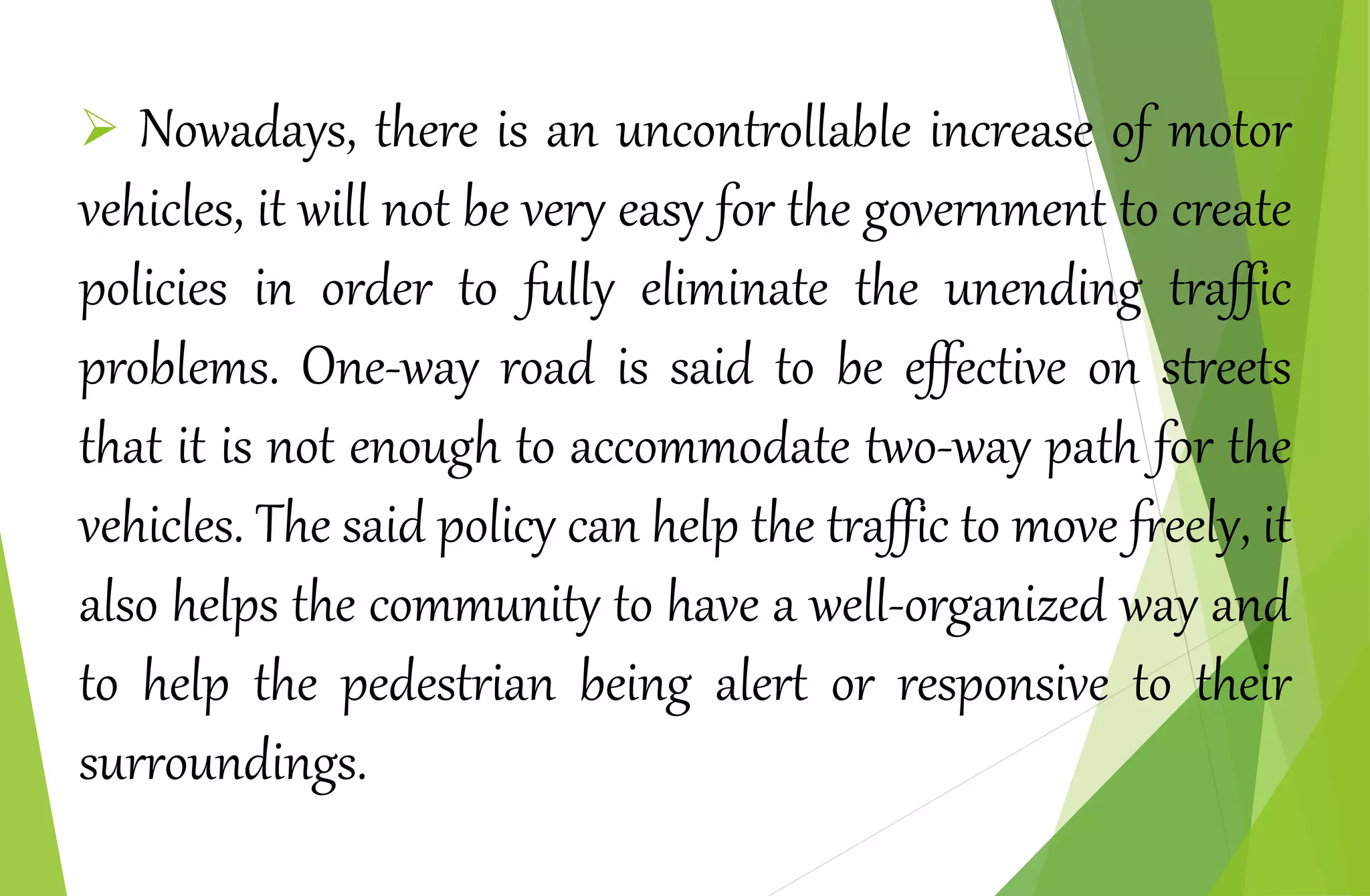  Nowadays, there is an uncontrollable increase of motor
vehicles, it will not be very easy for the government to create
policies in order to fully eliminate the unending traffic
problems. One-way road is said to be effective on streets
that it is not enough to accommodate two-way path for the
vehicles. The said policy can help the traffic to move freely, it
also helps the community to have a well-organized way and
to help the pedestrian being alert or responsive to their
surroundings.
 