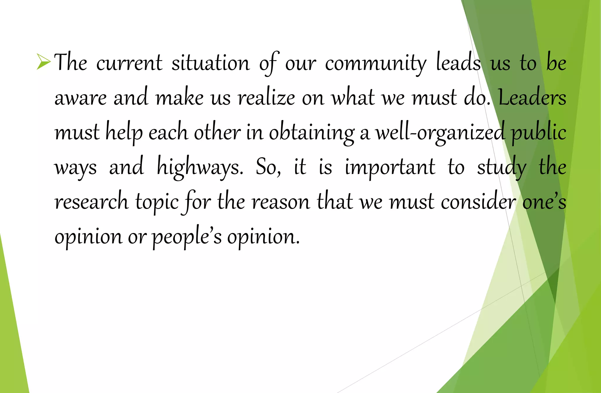 The current situation of our community leads us to be
aware and make us realize on what we must do. Leaders
must help each other in obtaining a well-organized public
ways and highways. So, it is important to study the
research topic for the reason that we must consider one’s
opinion or people’s opinion.
 