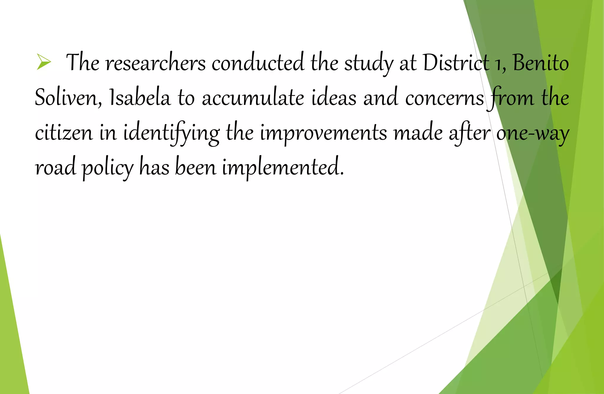  The researchers conducted the study at District 1, Benito
Soliven, Isabela to accumulate ideas and concerns from the
citizen in identifying the improvements made after one-way
road policy has been implemented.
 