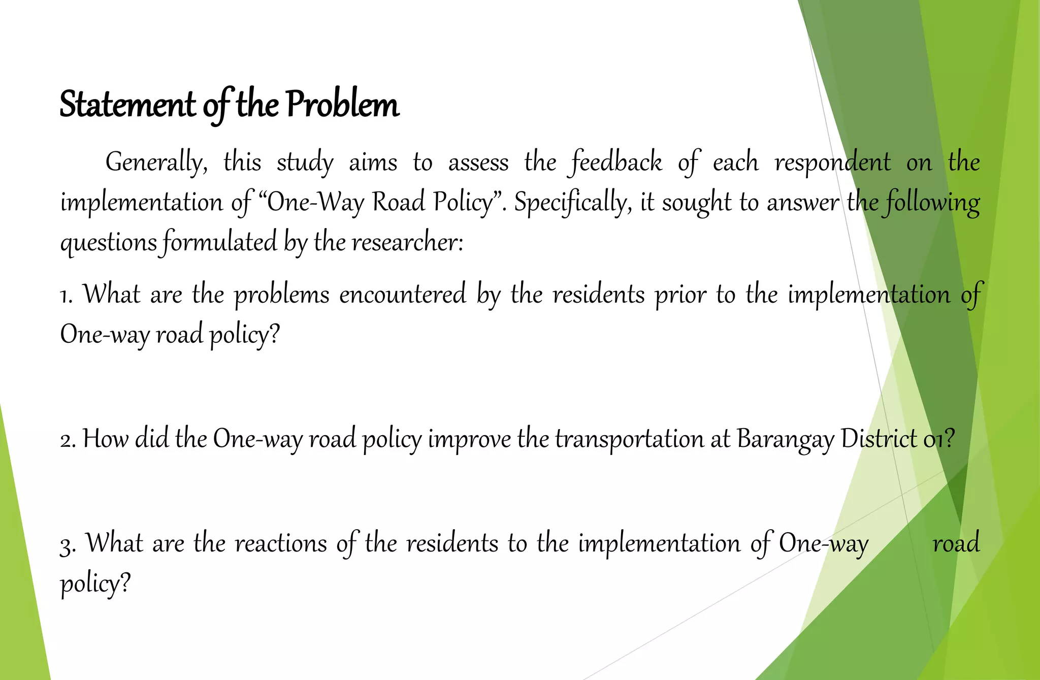 Statement of the Problem
Generally, this study aims to assess the feedback of each respondent on the
implementation of “One-Way Road Policy”. Specifically, it sought to answer the following
questions formulated by the researcher:
1. What are the problems encountered by the residents prior to the implementation of
One-way road policy?
2. How did the One-way road policy improve the transportation at Barangay District 01?
3. What are the reactions of the residents to the implementation of One-way road
policy?
 
