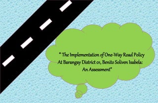 “ The Implementation of One-Way RoadPolicy
At Barangay District 01, Benito Soliven Isabela:
An Assessment”
 