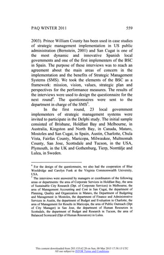PAQ WINTER 2011 559
2003). Prince William County has been used in case studies
of strategic management implementation in US public
administration (Bernstein, 2001) and San Cugat is one of
the most dynamic and innovative Spanish local
governments and one of the first implementers of the BSC
in Spain. The purpose of these interviews was to reach an
agreement about the main areas of concern in the
implementation and the benefits of Strategic Management
Systems (SMS). We took the elements of the BSC as a
framework: mission, vision, values, strategic plan and
perspectives for the performance measures. The results of
the interviews were used to design the questionnaire for the
next round4. The questionnaires were sent to the
department in charge of the SMS5.
In the first round, 23 local government
implementers of strategic management systems were
invited to participate in the Delphi study. The initial sample
consisted of Brisbane, Holdfast Bay and Melbourne, in
Australia, Kingston and North Bay, in Canada, Mataro,
Mostoles and San Cugat, in Spain, Austin, Charlotte, Chula
Vista, Fairfax County, Maricopa, Milwaukee, Multnomah
County, San Jose, Scottsdale and Tucson, in the USA,
Plymouth, in the UK and Gothenburg, Tierp, Norrtalje and
Lulea, in Sweden.
4
For the design of the questionnaire, we also had the cooperation of Blue
Wooldridge and Carolyn Funk at the Virginia Commonwealth University,
USA.
5
The interviews were answered by managers or coordinators of the following
areas or departments: the area of Corporate Services in Holdfast Bay, the area
of Sustainable City Research (Dpt. of Corporate Services) in Melbourne, the
area of Management Accounting and Cost in San Cugat, the department of
Planning, Quality and Organization in Mataro, the Department of Budgeting
and Management in Mostoles, the department of Finance and Administrative
Services in Austin, the department of Budget and Evaluation in Charlotte, the
area of Management for Results in Maricopa, the area of Public Outreach (Dpt
of City Manager) in San Jose, the department of Human Resources in
Scottsdale, the department of Budget and Research in Tucson, the area of
Balanced Scorecard (Dpt of Human Resources) in Lulea.
This content downloaded from 203.135.62.20 on Sun, 08 Mar 2015 17:58:13 UTC
All use subject to JSTOR Terms and Conditions
 