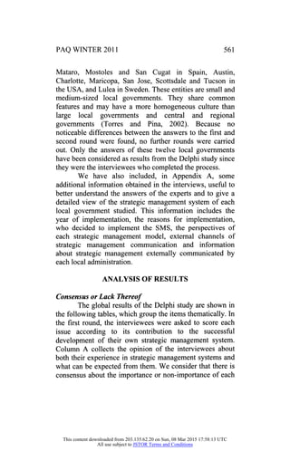 PAQ WINTER 2011 561
Mataro, Mostoles and San Cugat in Spain, Austin,
Charlotte, Maricopa, San Jose, Scottsdale and Tucson in
the USA, and Lulea in Sweden. These entities are small and
medium-sized local governments. They share common
features and may have a more homogeneous culture than
large local governments and central and regional
governments (Torres and Pina, 2002). Because no
noticeable differences between the answers to the first and
second round were found, no further rounds were carried
out. Only the answers of these twelve local governments
have been considered as results from the Delphi study since
they were the interviewees who completed the process.
We have also included, in Appendix A, some
additional information obtained in the interviews, useful to
better understand the answers of the experts and to give a
detailed view of the strategic management system of each
local government studied. This information includes the
year of implementation, the reasons for implementation,
who decided to implement the SMS, the perspectives of
each strategic management model, external channels of
strategic management communication and information
about strategic management externally communicated by
each local administration.
ANALYSIS OF RESULTS
Consensus or Lack Thereof
The global results of the Delphi study are shown in
the following tables, which group the items thematically. In
the first round, the interviewees were asked to score each
issue according to its contribution to the successful
development of their own strategic management system.
Column A collects the opinion of the interviewees about
both their experience in strategic management systems and
what can be expected from them. We consider that there is
consensus about the importance or non-importance of each
This content downloaded from 203.135.62.20 on Sun, 08 Mar 2015 17:58:13 UTC
All use subject to JSTOR Terms and Conditions
 