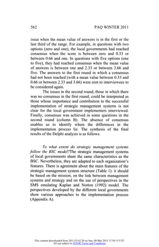 562 PAQ WINTER 2011
issue when the mean value of answers is in the first or the
last third of the range. For example, in questions with two
options (zero and one), the local governments had reached
consensus when the score is between zero and 0.33 or
between 0.66 and one. In questions with five options (one
to five), they had reached consensus when the mean value
of answers is between one and 2.33 or between 3.66 and
five. The answers to the first round in which a consensus
had not been reached (with a mean value between 0.33 and
0.66 or between 2.33 and 3.66) were sent to interviewees to
be considered again.
The issues in the second round, those in which there
was no consensus in the first round, could be interpreted as
those whose importance and contribution to the successful
implementation of strategic management systems is not
clear for the local government implementers interviewed.
Finally, consensus was achieved in some questions in the
second round (column B). The absence of consensus
enables us to identify where the differences in the
implementation process lie. The synthesis of the final
results of the Delphi analysis is as follows.
To what extent do strategic management systems
follow the BSC model?The strategic management systems
of local governments share the same characteristics as the
BSC. Nevertheless, they are adapted to each organization's
features. There is agreement about the main features of the
strategic management system structure (Table 1): it should
be based on the mission, on the link between management
systems and strategy and on the use of perspectives in the
SMS emulating Kaplan and Norton (1992) model. The
perspectives developed by the different local governments
show various approaches to the implementation process
(Appendix A).
This content downloaded from 203.135.62.20 on Sun, 08 Mar 2015 17:58:13 UTC
All use subject to JSTOR Terms and Conditions
 