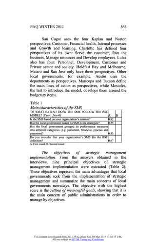 PAQ WINTER 2011 563
San Cugat uses the four Kaplan and Norton
perspectives: Customer, Financial health, Internal processes
and Growth and learning. Charlotte has defined four
perspectives of its own: Serve the customer, Run the
business, Manage resources and Develop employees. Lulea
also has four: Personnel, Development, Customer and
Private sector and society. Holdfast Bay and Melbourne,
Mataro and San Jose only have three perspectives. Other
local governments, for example, Austin uses the
departments as perspectives. Maricopa and Tucson define
the main lines of action as perspectives, while Mostoles,
the last to introduce the model, develops them around the
budgetary items.
Table 1
Main characteristics of the SMS
TO WHAT EXTENT DOES THE SMS FOLLOW THE BSC
MODEL? (Yes=l, No=0) A B
Is the SMS based on your organization's mission? 0.92
Has the local government linked its SMS to its strategies? 0.75
Has the local government grouped its performance measures
into different categories (e.g. personnel, financial, process and
customer)? 0.83
Do you consider that your organization's SMS fits the BSC
definition? 0.67
A. First round, B. Second round
The objectives of strategic management
implementation. From the answers obtained in the
interviews, nine principal objectives of strategic
management implementation were extracted (Table 2).
These objectives represent the main advantages that local
governments seek from the implementation of strategic
management and summarize the main concerns of local
governments nowadays. The objective with the highest
score is the setting of meaningful goals, showing that it is
the main concern of public administrations in order to
manage by objectives.
This content downloaded from 203.135.62.20 on Sun, 08 Mar 2015 17:58:13 UTC
All use subject to JSTOR Terms and Conditions
 