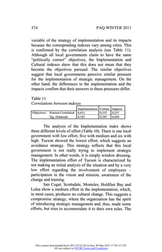 574 PAQ WINTER 2011
variable of the strategy of implementation and its impacts
because the corresponding indexes vary among cities. This
is confirmed by the correlation analysis (see Table 11).
Although all local governments claim to have the same
"politically correct" objectives, the Implementation and
Cultural indexes show that this does not mean that they
become the objectives pursued. The similar objectives
suggest that local governments perceive similar pressure
for the implementation of strategic management. On the
other hand, the differences in the implementation and the
impacts confirm that their answers to these pressures differ.
Table 11
Correlations between indexes
Implementation Culture Impacts
Objectives Pearson Correlation
Sig. (bilateral)
0,413 0,337 0,257
0,182 0,285 0,420
The analysis of the Implementation index shows
three different levels of effort (Table 10). There is one local
government with low effort, five with medium and six with
high. Tucson showed the lowest effort, which suggests an
avoidance strategy. This strategy reflects that this local
government is not really trying to implement strategic
management. In other words, it is simply window dressing.
The implementation effort of Tucson is characterized by
not making an initial analysis of the situation and by a very
low effort regarding the involvement of employees
-
participation in the vision and mission, awareness of the
change and training.
San Cugat, Scottsdale, Mostoles, Holdfast Bay and
Lulea show a medium effort in the implementation, which,
in most cases, produces no cultural change. This suggests a
compromise strategy, where the organization has the spirit
of introducing strategic management and, thus, made some
efforts, but tries to accommodate it to their own rules. The
This content downloaded from 203.135.62.20 on Sun, 08 Mar 2015 17:58:13 UTC
All use subject to JSTOR Terms and Conditions
 