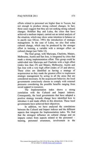 PAQ WINTER 2011 575
efforts related to personnel are higher than in Tucson, but
not enough to produce strong cultural changes. In fact,
these cases suggest that they are not seeking strong cultural
changes. Holdfast Bay and Lulea, the cities that have
achieved a medium impact, carried out an initial analysis of
the situation, which may show some intention to balance or
to pacify (see Oliver, 1991) the introduction of strategic
management. In the case of Lulea, we also find some
cultural change, which may be produced by the stronger
effort in training, a variable with a stronger effect on
cultural change (see Table 12).
The final group, with Maricopa, Charlotte, Mataro,
Melbourne, Austin and San Jose, is integrated by cities that
made a strong implementation effort. This group could be
subdivided into Maricopa and Charlotte with a high effort
(index less than 25) and Mataro, Melbourne, Austin and
San Jose with a very high effort (index of 25 and above).
These cities are identified as having a strategy of
acquiescence as they made the greatest effort to implement
strategic management by acting in all the areas that are
considered necessary. In the acquiescent behavior, the local
governments consciously choose to comply with external
pressures considering the possible benefits ranging from
social support to resources.
The Implementation index shows a strong
correlation with the Cultural and Impact indexes.
Consequently, the local governments that have adopted a
positive strategy towards change have identified how to
introduce it and made efforts in this direction. These local
governments have achieved their objectives.
In addition, we have analyzed the correlations
between the Cultural and Impact indexes and the different
aspects that integrate the Implementation index. We find
that the strongest influence on cultural change and on
impacts comes from aspects related to the personnel
-
training, personnel awareness, involvement in the
This content downloaded from 203.135.62.20 on Sun, 08 Mar 2015 17:58:13 UTC
All use subject to JSTOR Terms and Conditions
 