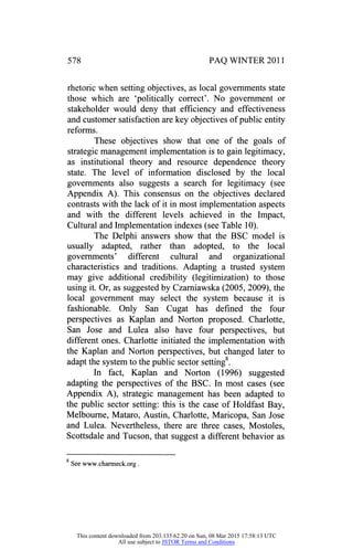 578 PAQ WINTER 2011
rhetoric when setting objectives, as local governments state
those which are 'politically correct'. No government or
stakeholder would deny that efficiency and effectiveness
and customer satisfaction are key objectives of public entity
reforms.
These objectives show that one of the goals of
strategic management implementation is to gain legitimacy,
as institutional theory and resource dependence theory
state. The level of information disclosed by the local
governments also suggests a search for legitimacy (see
Appendix A). This consensus on the objectives declared
contrasts with the lack of it in most implementation aspects
and with the different levels achieved in the Impact,
Cultural and Implementation indexes (see Table 10).
The Delphi answers show that the BSC model is
usually adapted, rather than adopted, to the local
governments' different cultural and organizational
characteristics and traditions. Adapting a trusted system
may give additional credibility (legitimization) to those
using it. Or, as suggested by Czarniawska (2005, 2009), the
local government may select the system because it is
fashionable. Only San Cugat has defined the four
perspectives as Kaplan and Norton proposed. Charlotte,
San Jose and Lulea also have four perspectives, but
different ones. Charlotte initiated the implementation with
the Kaplan and Norton perspectives, but changed later to
adapt the system to the public sector setting8.
In fact, Kaplan and Norton (1996) suggested
adapting the perspectives of the BSC. In most cases (see
Appendix A), strategic management has been adapted to
the public sector setting: this is the case of Holdfast Bay,
Melbourne, Mataro, Austin, Charlotte, Maricopa, San Jose
and Lulea. Nevertheless, there are three cases, Mostoles,
Scottsdale and Tucson, that suggest a different behavior as
g
See www.charmeck.org.
This content downloaded from 203.135.62.20 on Sun, 08 Mar 2015 17:58:13 UTC
All use subject to JSTOR Terms and Conditions
 
