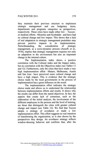 PAQ WINTER 2011 579
they maintain their previous structure to implement
strategic management and use budgetary items,
departments and programs categories as perspectives,
respectively. These cities have made either low - Tucson
or medium efforts -Mostoles and Scottsdale- and have had
no cultural change and low impact. This shows that a lack
of real adaptation to strategic management postulates may
prevent positive impacts in its implementation.
Notwithstanding, the consideration of strategic
management, as a socio-dynamic process (Ansoff, et al.,
1976), implies that strategic management requires not only
an adaptation to the environment but also an important
change in the internal culture.
The Implementation index shows a positive
correlation with the Cultural index and the Impact index,
but no correlation with the Objectives index (see Tables 11
and 12). Furthermore, only the cities that have made a very
high implementation effort -Mataro, Melbourne, Austin
and San Jose- have perceived some cultural change and
have a high impact. This is evidence that the strategic
choice made by the local governments in the process of
implementation has a great influence on the result.
The implementation effort indicates the strategic
choice made and allows us to understand the relationship
between implementation efforts and results. It shows why
the results can differ from the stated objectives. In fact, the
aspects that create lack of consensus, such as the
elaboration of the initial analysis, the involvement of the
different employees in the process and the level of training,
are those that distinguish the cities with greater cultural
change and impact (see Table 12). We find that Tucson
adopts a strategy of avoidance or made a low
implementation effort. This effort suggests no real intention
of transforming the organization, as is also shown by the
perspectives they design. An avoidance strategy reflects
window-dressing behavior and confirms that, after the
This content downloaded from 203.135.62.20 on Sun, 08 Mar 2015 17:58:13 UTC
All use subject to JSTOR Terms and Conditions
 