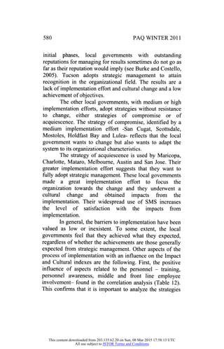 580 PAQ WINTER 2011
initial phases, local governments with outstanding
reputations for managing for results sometimes do not go as
far as their reputation would imply (see Burke and Costello,
2005). Tucson adopts strategic management to attain
recognition in the organizational field. The results are a
lack of implementation effort and cultural change and a low
achievement of objectives.
The other local governments, with medium or high
implementation efforts, adopt strategies without resistance
to change, either strategies of compromise or of
acquiescence. The strategy of compromise, identified by a
medium implementation effort -San Cugat, Scottsdale,
Mostoles, Holdfast Bay and Lulea- reflects that the local
government wants to change but also wants to adapt the
system to its organizational characteristics.
The strategy of acquiescence is used by Maricopa,
Charlotte, Mataro, Melbourne, Austin and San Jose. Their
greater implementation effort suggests that they want to
fully adopt strategic management. These local governments
made a great implementation effort to focus the
organization towards the change and they underwent a
cultural change and obtained impacts from the
implementation. Their widespread use of SMS increases
the level of satisfaction with the impacts from
implementation.
In general, the barriers to implementation have been
valued as low or inexistent. To some extent, the local
governments feel that they achieved what they expected,
regardless of whether the achievements are those generally
expected from strategic management. Other aspects of the
process of implementation with an influence on the Impact
and Cultural indexes are the following. First, the positive
influence of aspects related to the personnel
-
training,
personnel awareness, middle and front line employee
involvement- found in the correlation analysis (Table 12).
This confirms that it is important to analyze the strategies
This content downloaded from 203.135.62.20 on Sun, 08 Mar 2015 17:58:13 UTC
All use subject to JSTOR Terms and Conditions
 